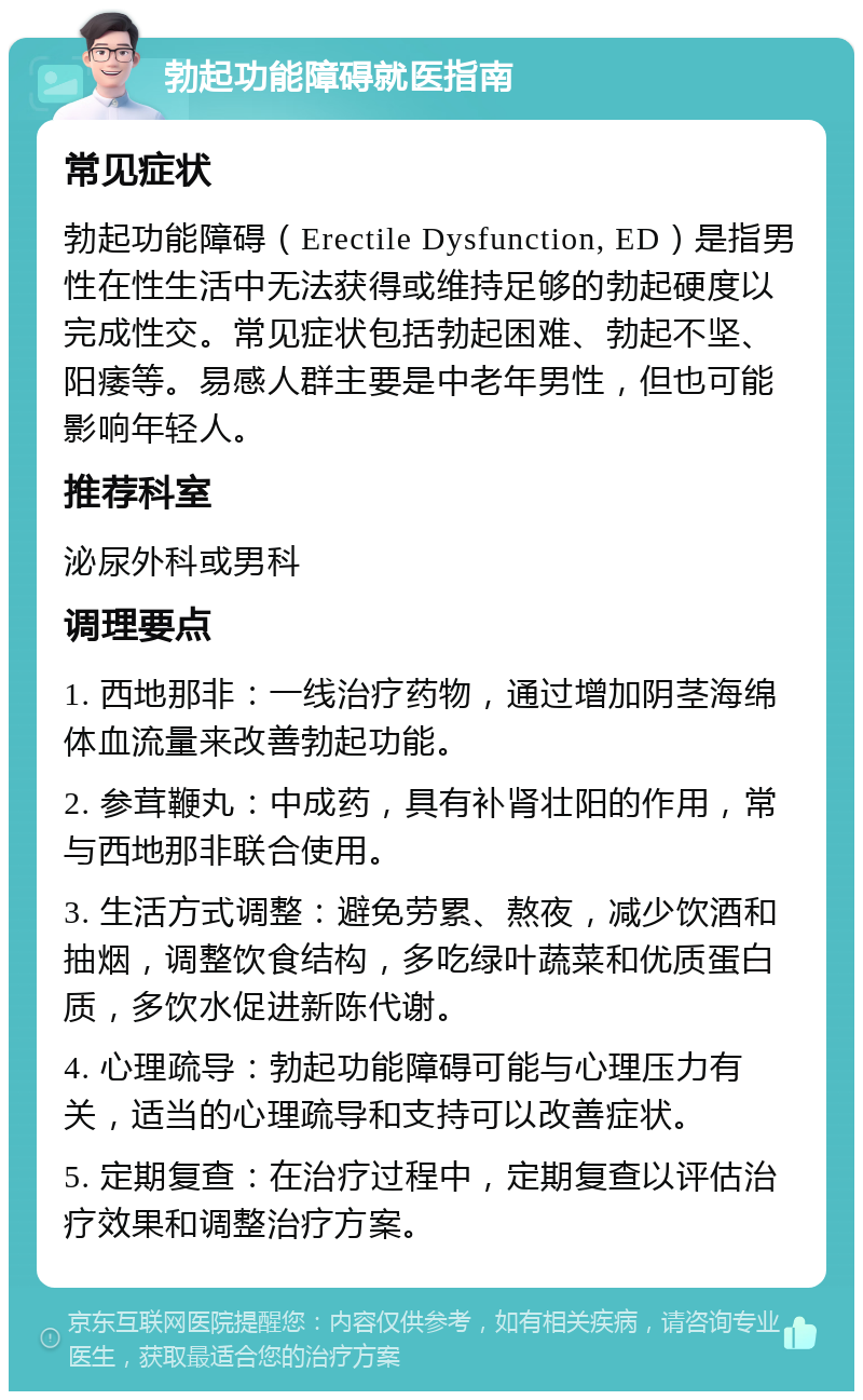 勃起功能障碍就医指南 常见症状 勃起功能障碍（Erectile Dysfunction, ED）是指男性在性生活中无法获得或维持足够的勃起硬度以完成性交。常见症状包括勃起困难、勃起不坚、阳痿等。易感人群主要是中老年男性，但也可能影响年轻人。 推荐科室 泌尿外科或男科 调理要点 1. 西地那非：一线治疗药物，通过增加阴茎海绵体血流量来改善勃起功能。 2. 参茸鞭丸：中成药，具有补肾壮阳的作用，常与西地那非联合使用。 3. 生活方式调整：避免劳累、熬夜，减少饮酒和抽烟，调整饮食结构，多吃绿叶蔬菜和优质蛋白质，多饮水促进新陈代谢。 4. 心理疏导：勃起功能障碍可能与心理压力有关，适当的心理疏导和支持可以改善症状。 5. 定期复查：在治疗过程中，定期复查以评估治疗效果和调整治疗方案。