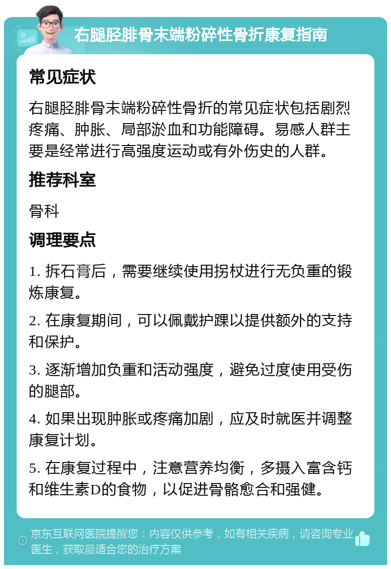 右腿胫腓骨末端粉碎性骨折康复指南 常见症状 右腿胫腓骨末端粉碎性骨折的常见症状包括剧烈疼痛、肿胀、局部淤血和功能障碍。易感人群主要是经常进行高强度运动或有外伤史的人群。 推荐科室 骨科 调理要点 1. 拆石膏后，需要继续使用拐杖进行无负重的锻炼康复。 2. 在康复期间，可以佩戴护踝以提供额外的支持和保护。 3. 逐渐增加负重和活动强度，避免过度使用受伤的腿部。 4. 如果出现肿胀或疼痛加剧，应及时就医并调整康复计划。 5. 在康复过程中，注意营养均衡，多摄入富含钙和维生素D的食物，以促进骨骼愈合和强健。