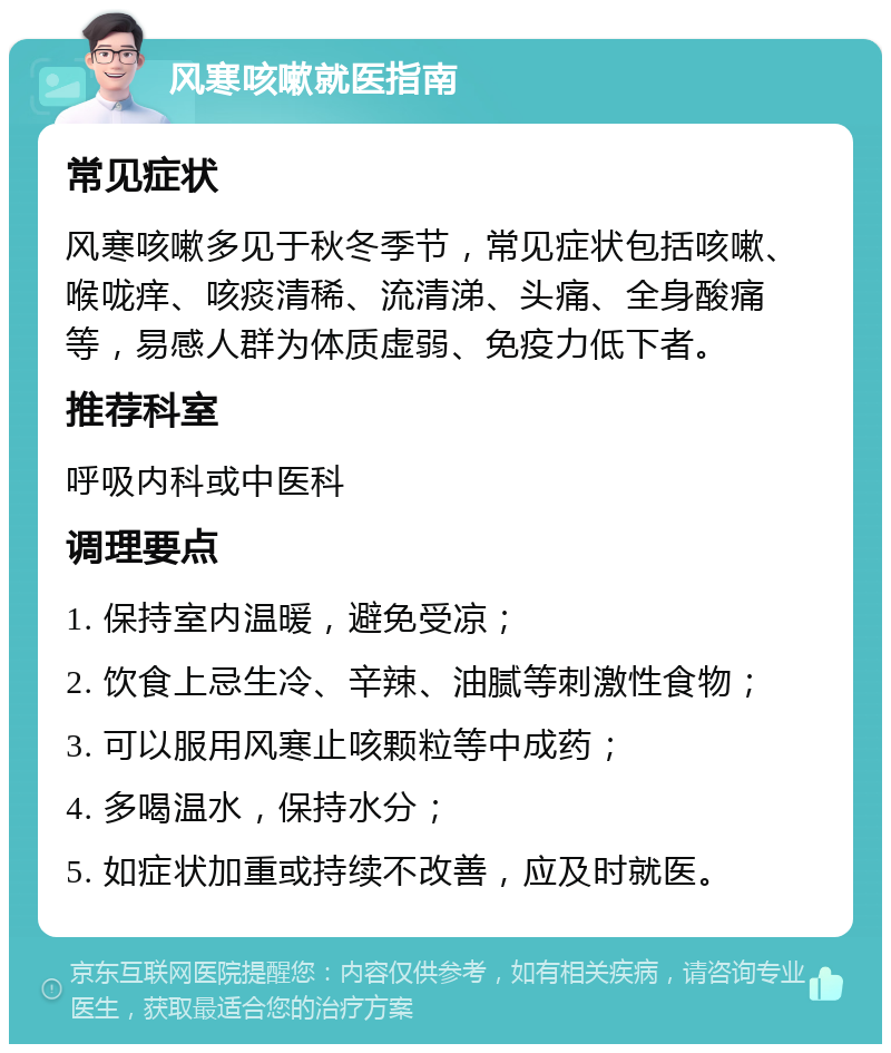 风寒咳嗽就医指南 常见症状 风寒咳嗽多见于秋冬季节，常见症状包括咳嗽、喉咙痒、咳痰清稀、流清涕、头痛、全身酸痛等，易感人群为体质虚弱、免疫力低下者。 推荐科室 呼吸内科或中医科 调理要点 1. 保持室内温暖，避免受凉； 2. 饮食上忌生冷、辛辣、油腻等刺激性食物； 3. 可以服用风寒止咳颗粒等中成药； 4. 多喝温水，保持水分； 5. 如症状加重或持续不改善，应及时就医。