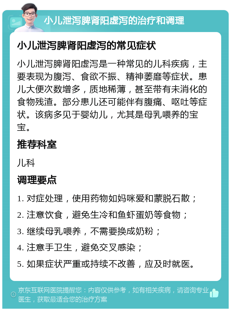 小儿泄泻脾肾阳虚泻的治疗和调理 小儿泄泻脾肾阳虚泻的常见症状 小儿泄泻脾肾阳虚泻是一种常见的儿科疾病，主要表现为腹泻、食欲不振、精神萎靡等症状。患儿大便次数增多，质地稀薄，甚至带有未消化的食物残渣。部分患儿还可能伴有腹痛、呕吐等症状。该病多见于婴幼儿，尤其是母乳喂养的宝宝。 推荐科室 儿科 调理要点 1. 对症处理，使用药物如妈咪爱和蒙脱石散； 2. 注意饮食，避免生冷和鱼虾蛋奶等食物； 3. 继续母乳喂养，不需要换成奶粉； 4. 注意手卫生，避免交叉感染； 5. 如果症状严重或持续不改善，应及时就医。