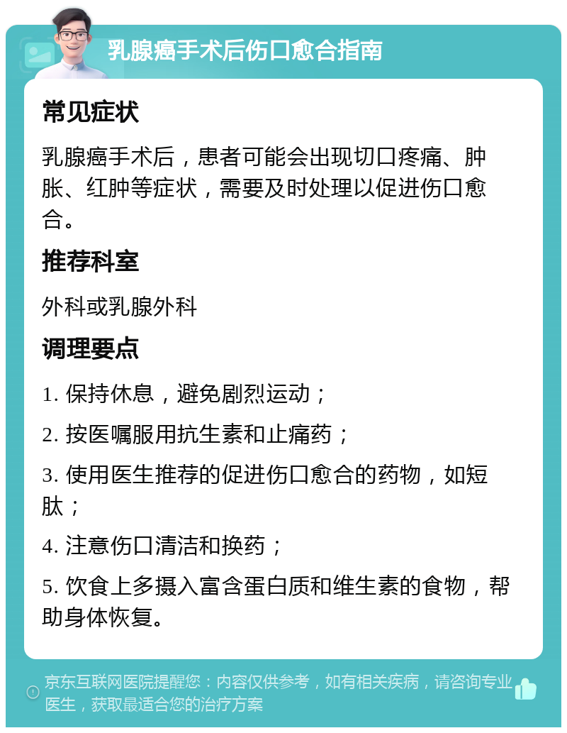 乳腺癌手术后伤口愈合指南 常见症状 乳腺癌手术后，患者可能会出现切口疼痛、肿胀、红肿等症状，需要及时处理以促进伤口愈合。 推荐科室 外科或乳腺外科 调理要点 1. 保持休息，避免剧烈运动； 2. 按医嘱服用抗生素和止痛药； 3. 使用医生推荐的促进伤口愈合的药物，如短肽； 4. 注意伤口清洁和换药； 5. 饮食上多摄入富含蛋白质和维生素的食物，帮助身体恢复。