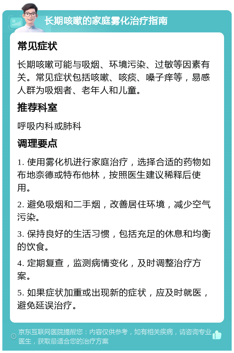 长期咳嗽的家庭雾化治疗指南 常见症状 长期咳嗽可能与吸烟、环境污染、过敏等因素有关。常见症状包括咳嗽、咳痰、嗓子痒等，易感人群为吸烟者、老年人和儿童。 推荐科室 呼吸内科或肺科 调理要点 1. 使用雾化机进行家庭治疗，选择合适的药物如布地奈德或特布他林，按照医生建议稀释后使用。 2. 避免吸烟和二手烟，改善居住环境，减少空气污染。 3. 保持良好的生活习惯，包括充足的休息和均衡的饮食。 4. 定期复查，监测病情变化，及时调整治疗方案。 5. 如果症状加重或出现新的症状，应及时就医，避免延误治疗。