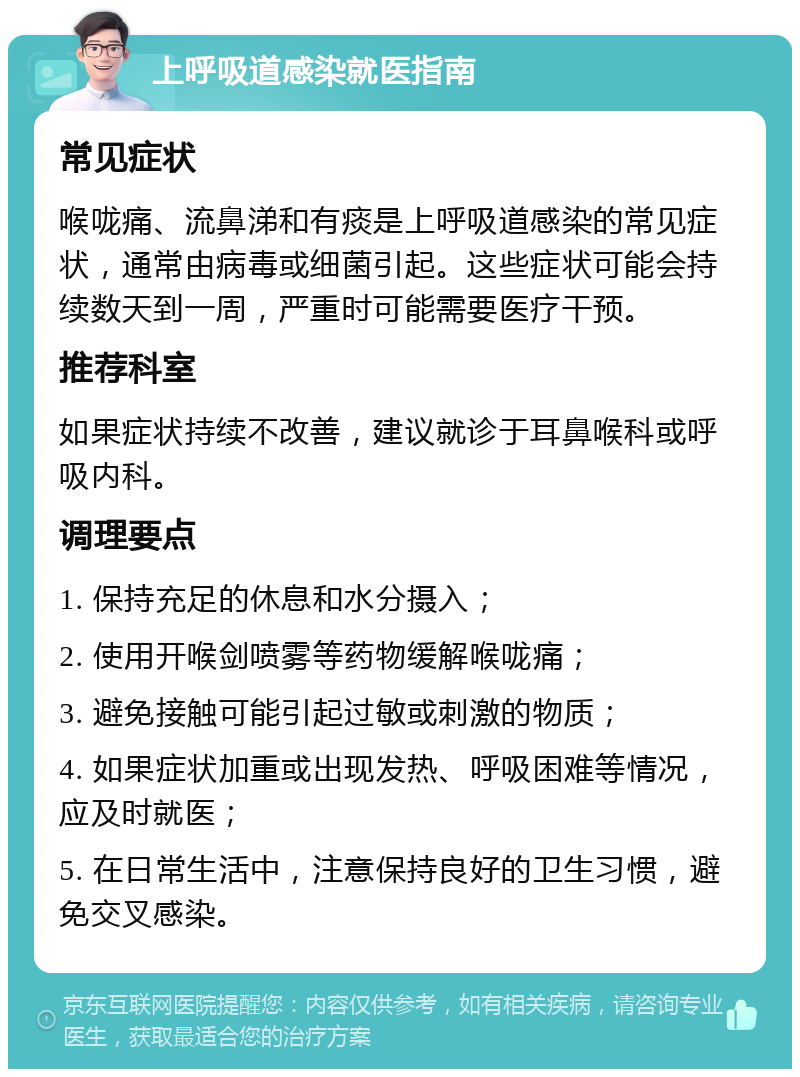 上呼吸道感染就医指南 常见症状 喉咙痛、流鼻涕和有痰是上呼吸道感染的常见症状，通常由病毒或细菌引起。这些症状可能会持续数天到一周，严重时可能需要医疗干预。 推荐科室 如果症状持续不改善，建议就诊于耳鼻喉科或呼吸内科。 调理要点 1. 保持充足的休息和水分摄入； 2. 使用开喉剑喷雾等药物缓解喉咙痛； 3. 避免接触可能引起过敏或刺激的物质； 4. 如果症状加重或出现发热、呼吸困难等情况，应及时就医； 5. 在日常生活中，注意保持良好的卫生习惯，避免交叉感染。