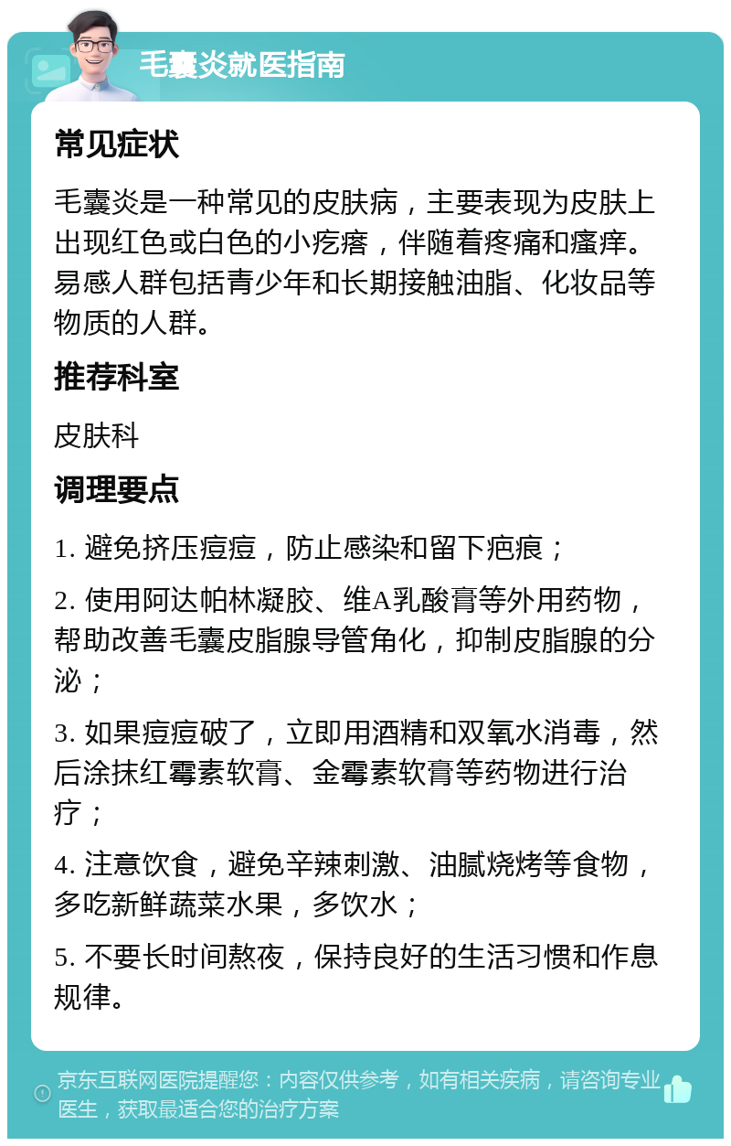 毛囊炎就医指南 常见症状 毛囊炎是一种常见的皮肤病，主要表现为皮肤上出现红色或白色的小疙瘩，伴随着疼痛和瘙痒。易感人群包括青少年和长期接触油脂、化妆品等物质的人群。 推荐科室 皮肤科 调理要点 1. 避免挤压痘痘，防止感染和留下疤痕； 2. 使用阿达帕林凝胶、维A乳酸膏等外用药物，帮助改善毛囊皮脂腺导管角化，抑制皮脂腺的分泌； 3. 如果痘痘破了，立即用酒精和双氧水消毒，然后涂抹红霉素软膏、金霉素软膏等药物进行治疗； 4. 注意饮食，避免辛辣刺激、油腻烧烤等食物，多吃新鲜蔬菜水果，多饮水； 5. 不要长时间熬夜，保持良好的生活习惯和作息规律。