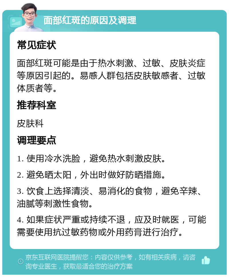 面部红斑的原因及调理 常见症状 面部红斑可能是由于热水刺激、过敏、皮肤炎症等原因引起的。易感人群包括皮肤敏感者、过敏体质者等。 推荐科室 皮肤科 调理要点 1. 使用冷水洗脸，避免热水刺激皮肤。 2. 避免晒太阳，外出时做好防晒措施。 3. 饮食上选择清淡、易消化的食物，避免辛辣、油腻等刺激性食物。 4. 如果症状严重或持续不退，应及时就医，可能需要使用抗过敏药物或外用药膏进行治疗。