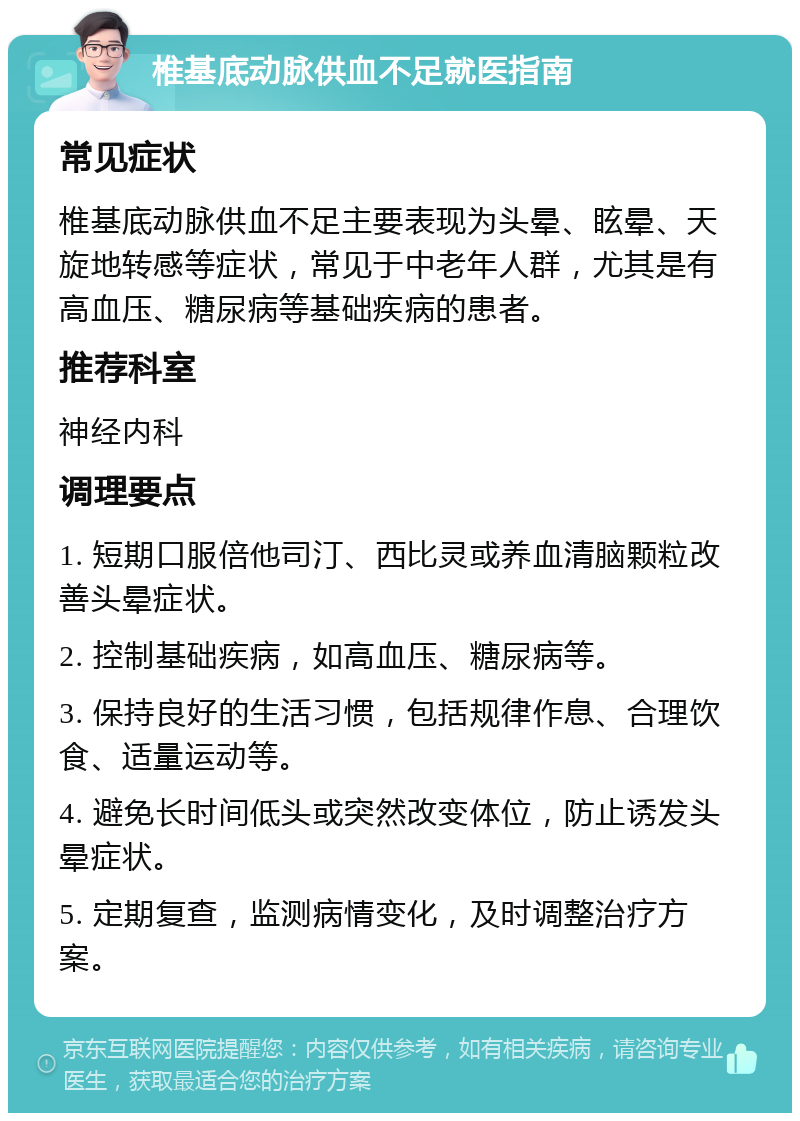 椎基底动脉供血不足就医指南 常见症状 椎基底动脉供血不足主要表现为头晕、眩晕、天旋地转感等症状，常见于中老年人群，尤其是有高血压、糖尿病等基础疾病的患者。 推荐科室 神经内科 调理要点 1. 短期口服倍他司汀、西比灵或养血清脑颗粒改善头晕症状。 2. 控制基础疾病，如高血压、糖尿病等。 3. 保持良好的生活习惯，包括规律作息、合理饮食、适量运动等。 4. 避免长时间低头或突然改变体位，防止诱发头晕症状。 5. 定期复查，监测病情变化，及时调整治疗方案。