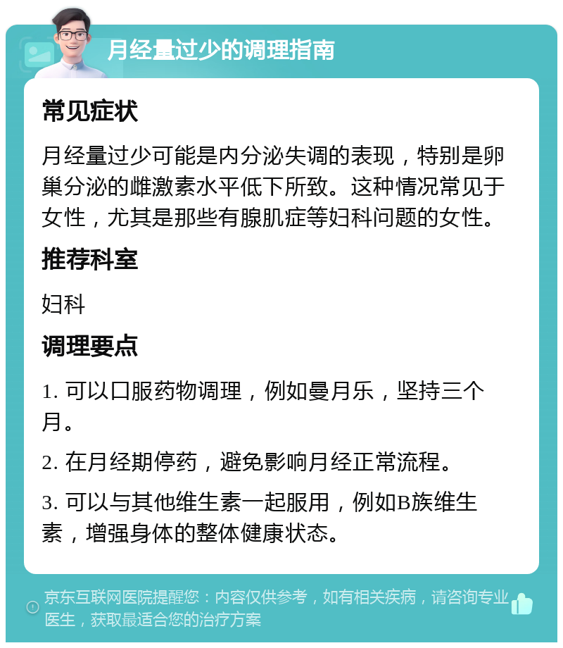 月经量过少的调理指南 常见症状 月经量过少可能是内分泌失调的表现，特别是卵巢分泌的雌激素水平低下所致。这种情况常见于女性，尤其是那些有腺肌症等妇科问题的女性。 推荐科室 妇科 调理要点 1. 可以口服药物调理，例如曼月乐，坚持三个月。 2. 在月经期停药，避免影响月经正常流程。 3. 可以与其他维生素一起服用，例如B族维生素，增强身体的整体健康状态。