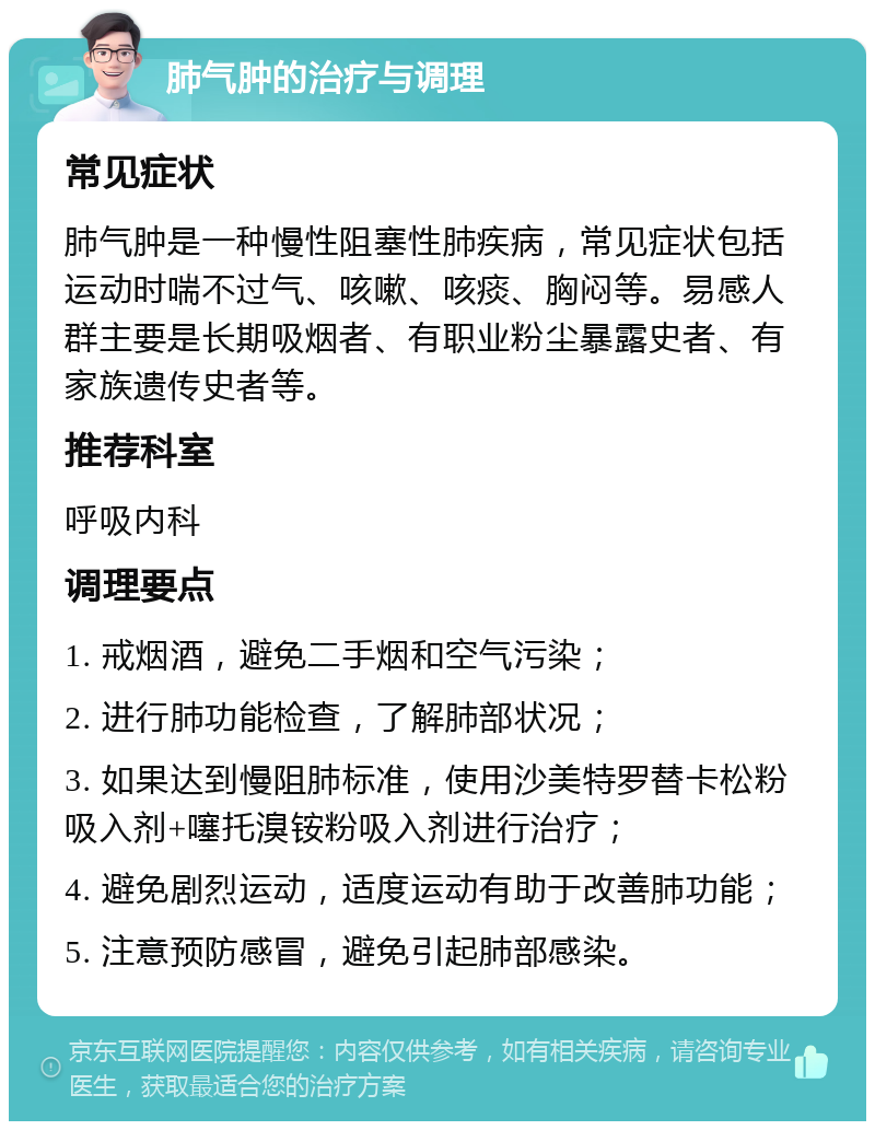 肺气肿的治疗与调理 常见症状 肺气肿是一种慢性阻塞性肺疾病，常见症状包括运动时喘不过气、咳嗽、咳痰、胸闷等。易感人群主要是长期吸烟者、有职业粉尘暴露史者、有家族遗传史者等。 推荐科室 呼吸内科 调理要点 1. 戒烟酒，避免二手烟和空气污染； 2. 进行肺功能检查，了解肺部状况； 3. 如果达到慢阻肺标准，使用沙美特罗替卡松粉吸入剂+噻托溴铵粉吸入剂进行治疗； 4. 避免剧烈运动，适度运动有助于改善肺功能； 5. 注意预防感冒，避免引起肺部感染。