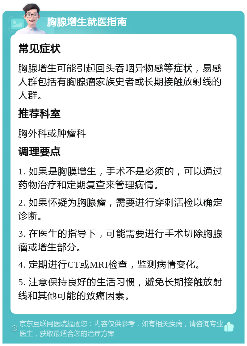 胸腺增生就医指南 常见症状 胸腺增生可能引起回头吞咽异物感等症状，易感人群包括有胸腺瘤家族史者或长期接触放射线的人群。 推荐科室 胸外科或肿瘤科 调理要点 1. 如果是胸膜增生，手术不是必须的，可以通过药物治疗和定期复查来管理病情。 2. 如果怀疑为胸腺瘤，需要进行穿刺活检以确定诊断。 3. 在医生的指导下，可能需要进行手术切除胸腺瘤或增生部分。 4. 定期进行CT或MRI检查，监测病情变化。 5. 注意保持良好的生活习惯，避免长期接触放射线和其他可能的致癌因素。