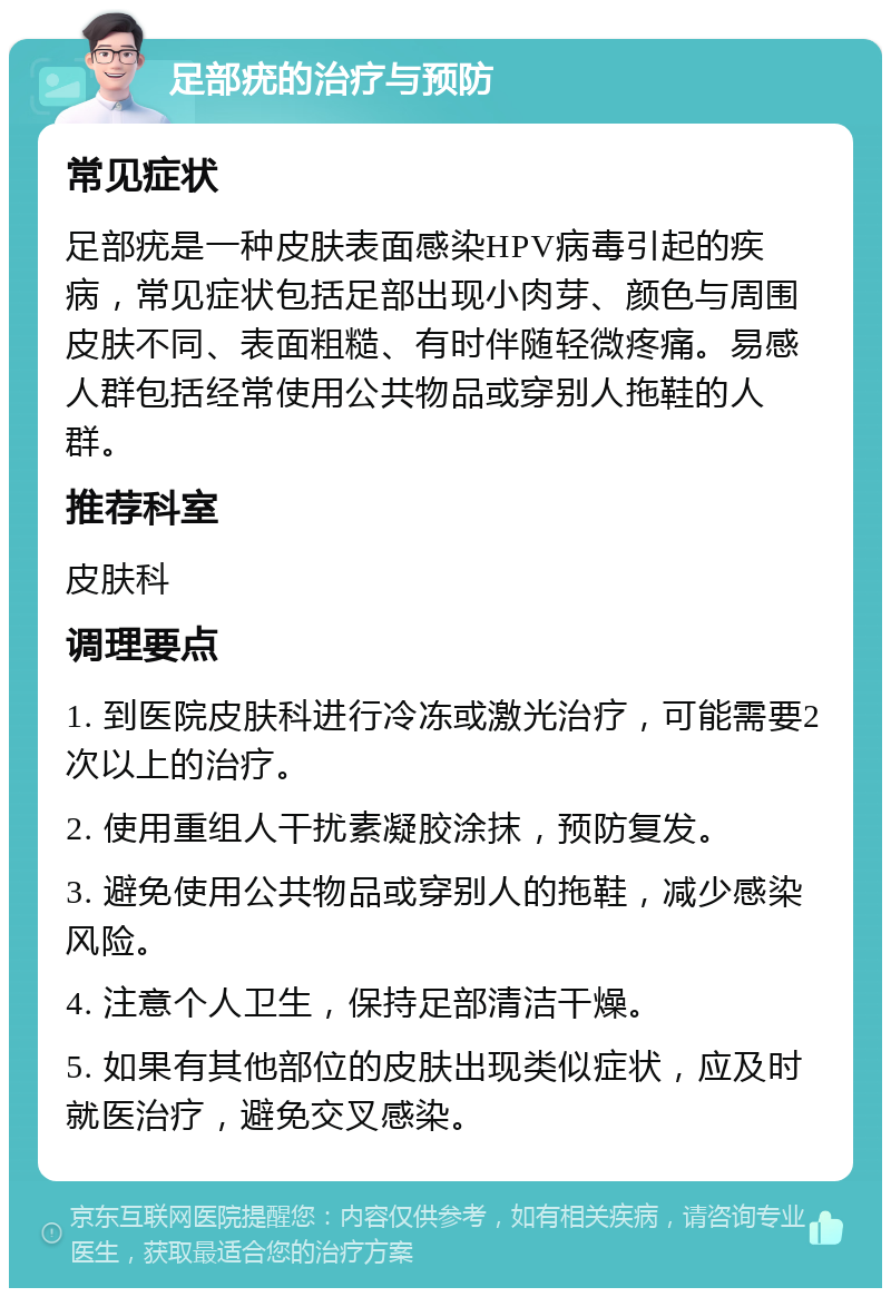 足部疣的治疗与预防 常见症状 足部疣是一种皮肤表面感染HPV病毒引起的疾病，常见症状包括足部出现小肉芽、颜色与周围皮肤不同、表面粗糙、有时伴随轻微疼痛。易感人群包括经常使用公共物品或穿别人拖鞋的人群。 推荐科室 皮肤科 调理要点 1. 到医院皮肤科进行冷冻或激光治疗，可能需要2次以上的治疗。 2. 使用重组人干扰素凝胶涂抹，预防复发。 3. 避免使用公共物品或穿别人的拖鞋，减少感染风险。 4. 注意个人卫生，保持足部清洁干燥。 5. 如果有其他部位的皮肤出现类似症状，应及时就医治疗，避免交叉感染。