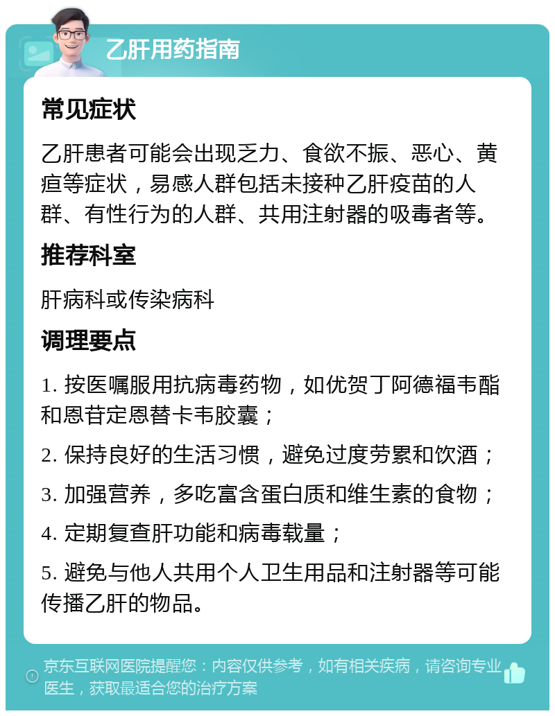 乙肝用药指南 常见症状 乙肝患者可能会出现乏力、食欲不振、恶心、黄疸等症状，易感人群包括未接种乙肝疫苗的人群、有性行为的人群、共用注射器的吸毒者等。 推荐科室 肝病科或传染病科 调理要点 1. 按医嘱服用抗病毒药物，如优贺丁阿德福韦酯和恩苷定恩替卡韦胶囊； 2. 保持良好的生活习惯，避免过度劳累和饮酒； 3. 加强营养，多吃富含蛋白质和维生素的食物； 4. 定期复查肝功能和病毒载量； 5. 避免与他人共用个人卫生用品和注射器等可能传播乙肝的物品。