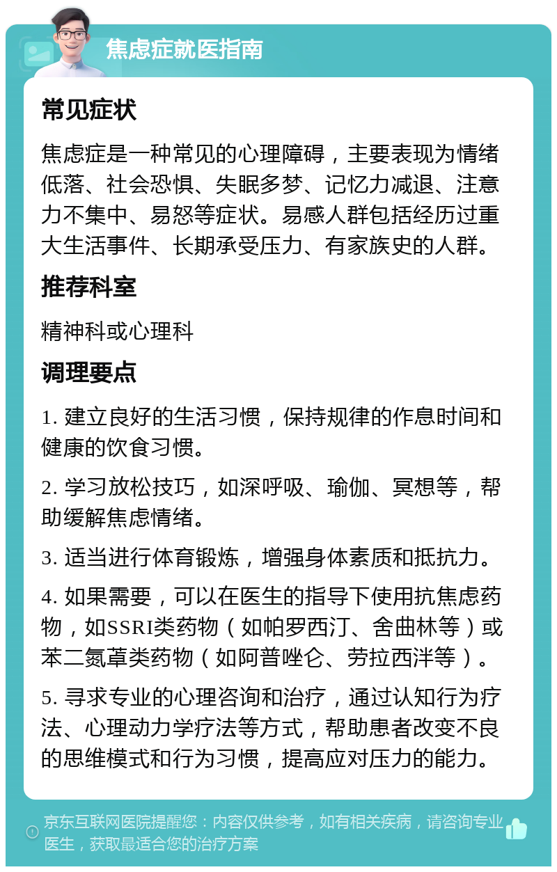 焦虑症就医指南 常见症状 焦虑症是一种常见的心理障碍，主要表现为情绪低落、社会恐惧、失眠多梦、记忆力减退、注意力不集中、易怒等症状。易感人群包括经历过重大生活事件、长期承受压力、有家族史的人群。 推荐科室 精神科或心理科 调理要点 1. 建立良好的生活习惯，保持规律的作息时间和健康的饮食习惯。 2. 学习放松技巧，如深呼吸、瑜伽、冥想等，帮助缓解焦虑情绪。 3. 适当进行体育锻炼，增强身体素质和抵抗力。 4. 如果需要，可以在医生的指导下使用抗焦虑药物，如SSRI类药物（如帕罗西汀、舍曲林等）或苯二氮䓬类药物（如阿普唑仑、劳拉西泮等）。 5. 寻求专业的心理咨询和治疗，通过认知行为疗法、心理动力学疗法等方式，帮助患者改变不良的思维模式和行为习惯，提高应对压力的能力。