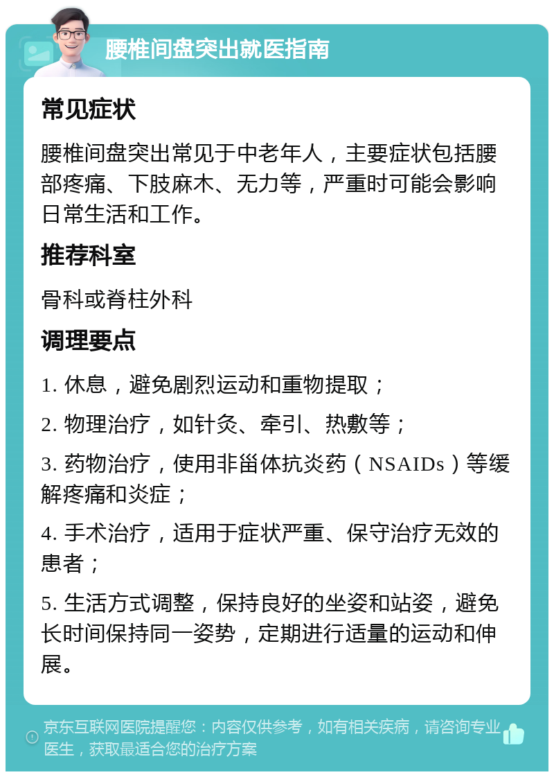 腰椎间盘突出就医指南 常见症状 腰椎间盘突出常见于中老年人，主要症状包括腰部疼痛、下肢麻木、无力等，严重时可能会影响日常生活和工作。 推荐科室 骨科或脊柱外科 调理要点 1. 休息，避免剧烈运动和重物提取； 2. 物理治疗，如针灸、牵引、热敷等； 3. 药物治疗，使用非甾体抗炎药（NSAIDs）等缓解疼痛和炎症； 4. 手术治疗，适用于症状严重、保守治疗无效的患者； 5. 生活方式调整，保持良好的坐姿和站姿，避免长时间保持同一姿势，定期进行适量的运动和伸展。