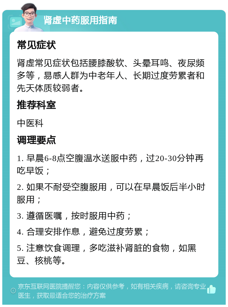 肾虚中药服用指南 常见症状 肾虚常见症状包括腰膝酸软、头晕耳鸣、夜尿频多等，易感人群为中老年人、长期过度劳累者和先天体质较弱者。 推荐科室 中医科 调理要点 1. 早晨6-8点空腹温水送服中药，过20-30分钟再吃早饭； 2. 如果不耐受空腹服用，可以在早晨饭后半小时服用； 3. 遵循医嘱，按时服用中药； 4. 合理安排作息，避免过度劳累； 5. 注意饮食调理，多吃滋补肾脏的食物，如黑豆、核桃等。