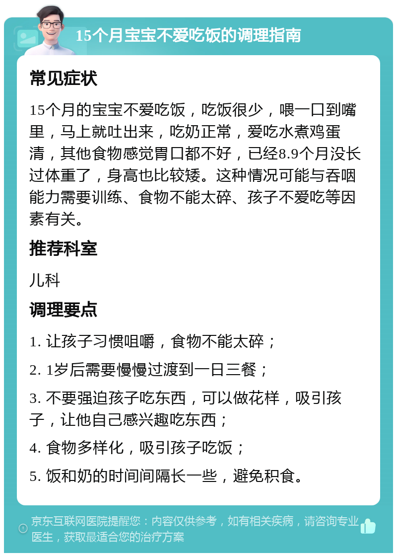 15个月宝宝不爱吃饭的调理指南 常见症状 15个月的宝宝不爱吃饭，吃饭很少，喂一口到嘴里，马上就吐出来，吃奶正常，爱吃水煮鸡蛋清，其他食物感觉胃口都不好，已经8.9个月没长过体重了，身高也比较矮。这种情况可能与吞咽能力需要训练、食物不能太碎、孩子不爱吃等因素有关。 推荐科室 儿科 调理要点 1. 让孩子习惯咀嚼，食物不能太碎； 2. 1岁后需要慢慢过渡到一日三餐； 3. 不要强迫孩子吃东西，可以做花样，吸引孩子，让他自己感兴趣吃东西； 4. 食物多样化，吸引孩子吃饭； 5. 饭和奶的时间间隔长一些，避免积食。