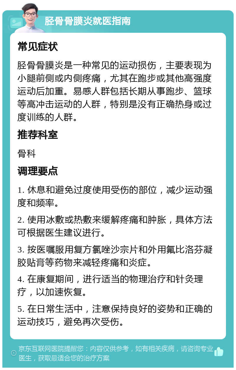 胫骨骨膜炎就医指南 常见症状 胫骨骨膜炎是一种常见的运动损伤，主要表现为小腿前侧或内侧疼痛，尤其在跑步或其他高强度运动后加重。易感人群包括长期从事跑步、篮球等高冲击运动的人群，特别是没有正确热身或过度训练的人群。 推荐科室 骨科 调理要点 1. 休息和避免过度使用受伤的部位，减少运动强度和频率。 2. 使用冰敷或热敷来缓解疼痛和肿胀，具体方法可根据医生建议进行。 3. 按医嘱服用复方氯唑沙宗片和外用氟比洛芬凝胶贴膏等药物来减轻疼痛和炎症。 4. 在康复期间，进行适当的物理治疗和针灸理疗，以加速恢复。 5. 在日常生活中，注意保持良好的姿势和正确的运动技巧，避免再次受伤。