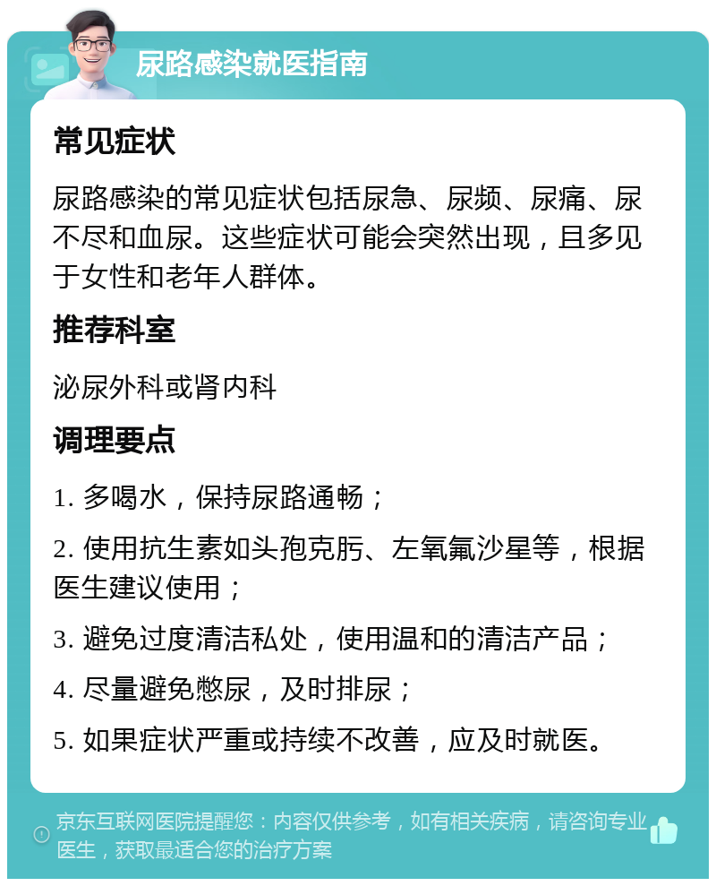 尿路感染就医指南 常见症状 尿路感染的常见症状包括尿急、尿频、尿痛、尿不尽和血尿。这些症状可能会突然出现，且多见于女性和老年人群体。 推荐科室 泌尿外科或肾内科 调理要点 1. 多喝水，保持尿路通畅； 2. 使用抗生素如头孢克肟、左氧氟沙星等，根据医生建议使用； 3. 避免过度清洁私处，使用温和的清洁产品； 4. 尽量避免憋尿，及时排尿； 5. 如果症状严重或持续不改善，应及时就医。