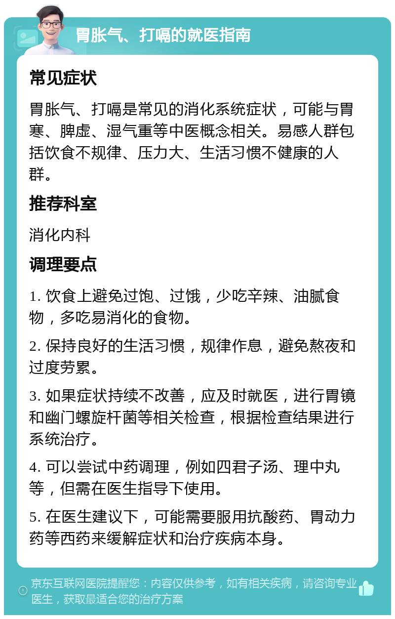 胃胀气、打嗝的就医指南 常见症状 胃胀气、打嗝是常见的消化系统症状，可能与胃寒、脾虚、湿气重等中医概念相关。易感人群包括饮食不规律、压力大、生活习惯不健康的人群。 推荐科室 消化内科 调理要点 1. 饮食上避免过饱、过饿，少吃辛辣、油腻食物，多吃易消化的食物。 2. 保持良好的生活习惯，规律作息，避免熬夜和过度劳累。 3. 如果症状持续不改善，应及时就医，进行胃镜和幽门螺旋杆菌等相关检查，根据检查结果进行系统治疗。 4. 可以尝试中药调理，例如四君子汤、理中丸等，但需在医生指导下使用。 5. 在医生建议下，可能需要服用抗酸药、胃动力药等西药来缓解症状和治疗疾病本身。