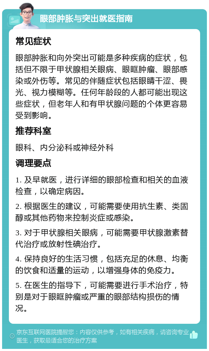 眼部肿胀与突出就医指南 常见症状 眼部肿胀和向外突出可能是多种疾病的症状，包括但不限于甲状腺相关眼病、眼眶肿瘤、眼部感染或外伤等。常见的伴随症状包括眼睛干涩、畏光、视力模糊等。任何年龄段的人都可能出现这些症状，但老年人和有甲状腺问题的个体更容易受到影响。 推荐科室 眼科、内分泌科或神经外科 调理要点 1. 及早就医，进行详细的眼部检查和相关的血液检查，以确定病因。 2. 根据医生的建议，可能需要使用抗生素、类固醇或其他药物来控制炎症或感染。 3. 对于甲状腺相关眼病，可能需要甲状腺激素替代治疗或放射性碘治疗。 4. 保持良好的生活习惯，包括充足的休息、均衡的饮食和适量的运动，以增强身体的免疫力。 5. 在医生的指导下，可能需要进行手术治疗，特别是对于眼眶肿瘤或严重的眼部结构损伤的情况。