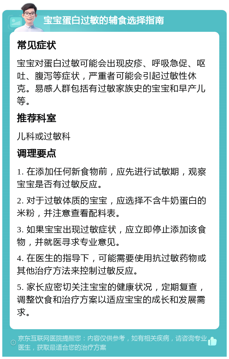 宝宝蛋白过敏的辅食选择指南 常见症状 宝宝对蛋白过敏可能会出现皮疹、呼吸急促、呕吐、腹泻等症状，严重者可能会引起过敏性休克。易感人群包括有过敏家族史的宝宝和早产儿等。 推荐科室 儿科或过敏科 调理要点 1. 在添加任何新食物前，应先进行试敏期，观察宝宝是否有过敏反应。 2. 对于过敏体质的宝宝，应选择不含牛奶蛋白的米粉，并注意查看配料表。 3. 如果宝宝出现过敏症状，应立即停止添加该食物，并就医寻求专业意见。 4. 在医生的指导下，可能需要使用抗过敏药物或其他治疗方法来控制过敏反应。 5. 家长应密切关注宝宝的健康状况，定期复查，调整饮食和治疗方案以适应宝宝的成长和发展需求。