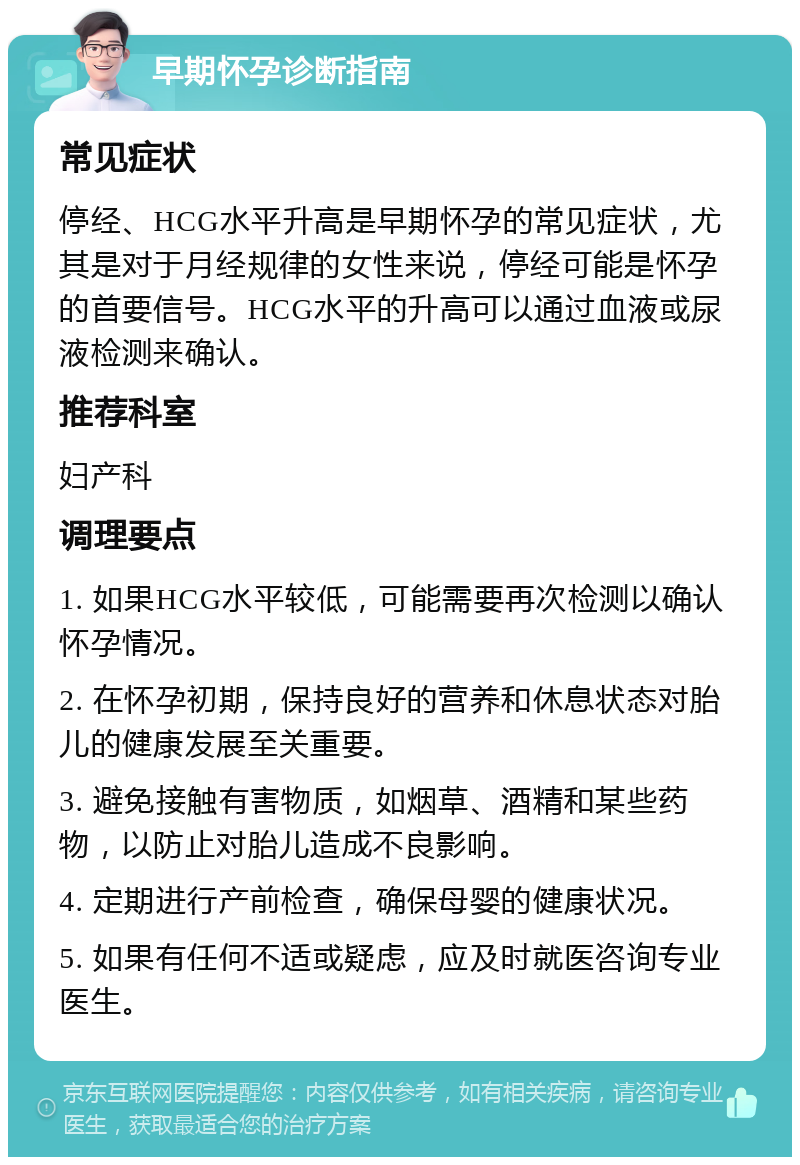 早期怀孕诊断指南 常见症状 停经、HCG水平升高是早期怀孕的常见症状，尤其是对于月经规律的女性来说，停经可能是怀孕的首要信号。HCG水平的升高可以通过血液或尿液检测来确认。 推荐科室 妇产科 调理要点 1. 如果HCG水平较低，可能需要再次检测以确认怀孕情况。 2. 在怀孕初期，保持良好的营养和休息状态对胎儿的健康发展至关重要。 3. 避免接触有害物质，如烟草、酒精和某些药物，以防止对胎儿造成不良影响。 4. 定期进行产前检查，确保母婴的健康状况。 5. 如果有任何不适或疑虑，应及时就医咨询专业医生。