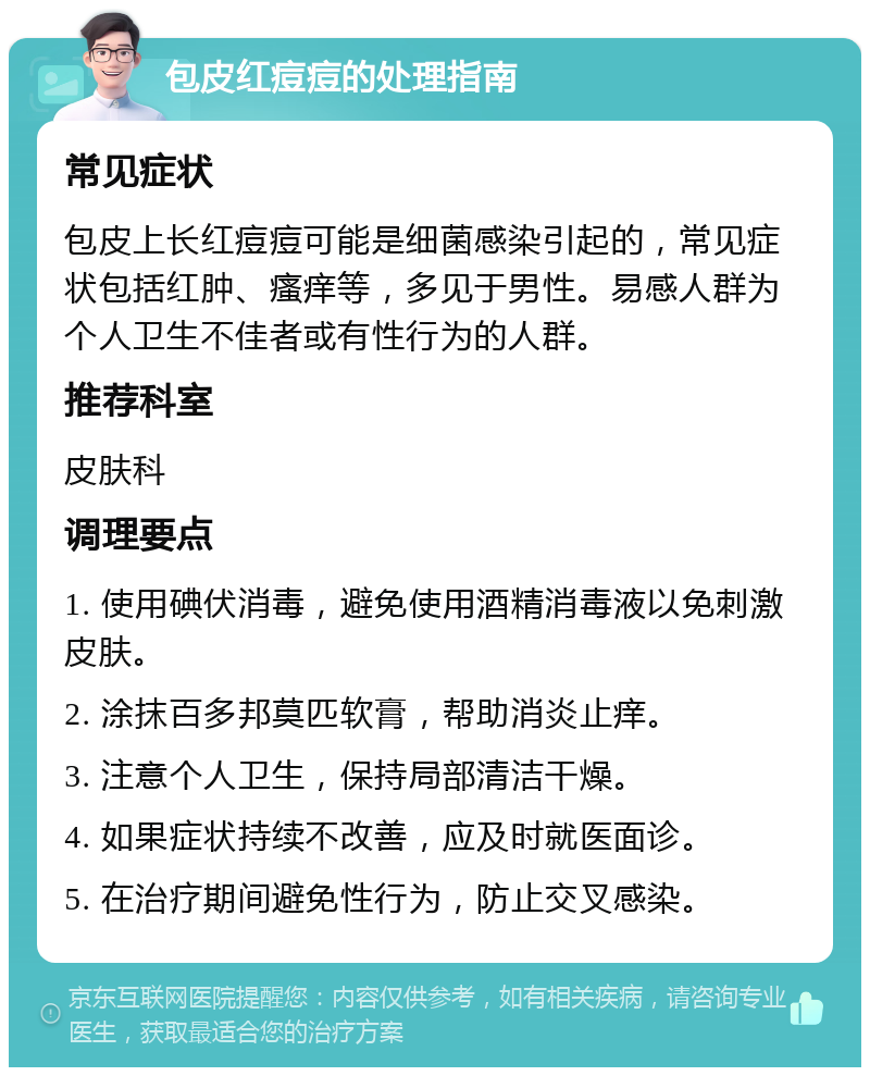 包皮红痘痘的处理指南 常见症状 包皮上长红痘痘可能是细菌感染引起的，常见症状包括红肿、瘙痒等，多见于男性。易感人群为个人卫生不佳者或有性行为的人群。 推荐科室 皮肤科 调理要点 1. 使用碘伏消毒，避免使用酒精消毒液以免刺激皮肤。 2. 涂抹百多邦莫匹软膏，帮助消炎止痒。 3. 注意个人卫生，保持局部清洁干燥。 4. 如果症状持续不改善，应及时就医面诊。 5. 在治疗期间避免性行为，防止交叉感染。