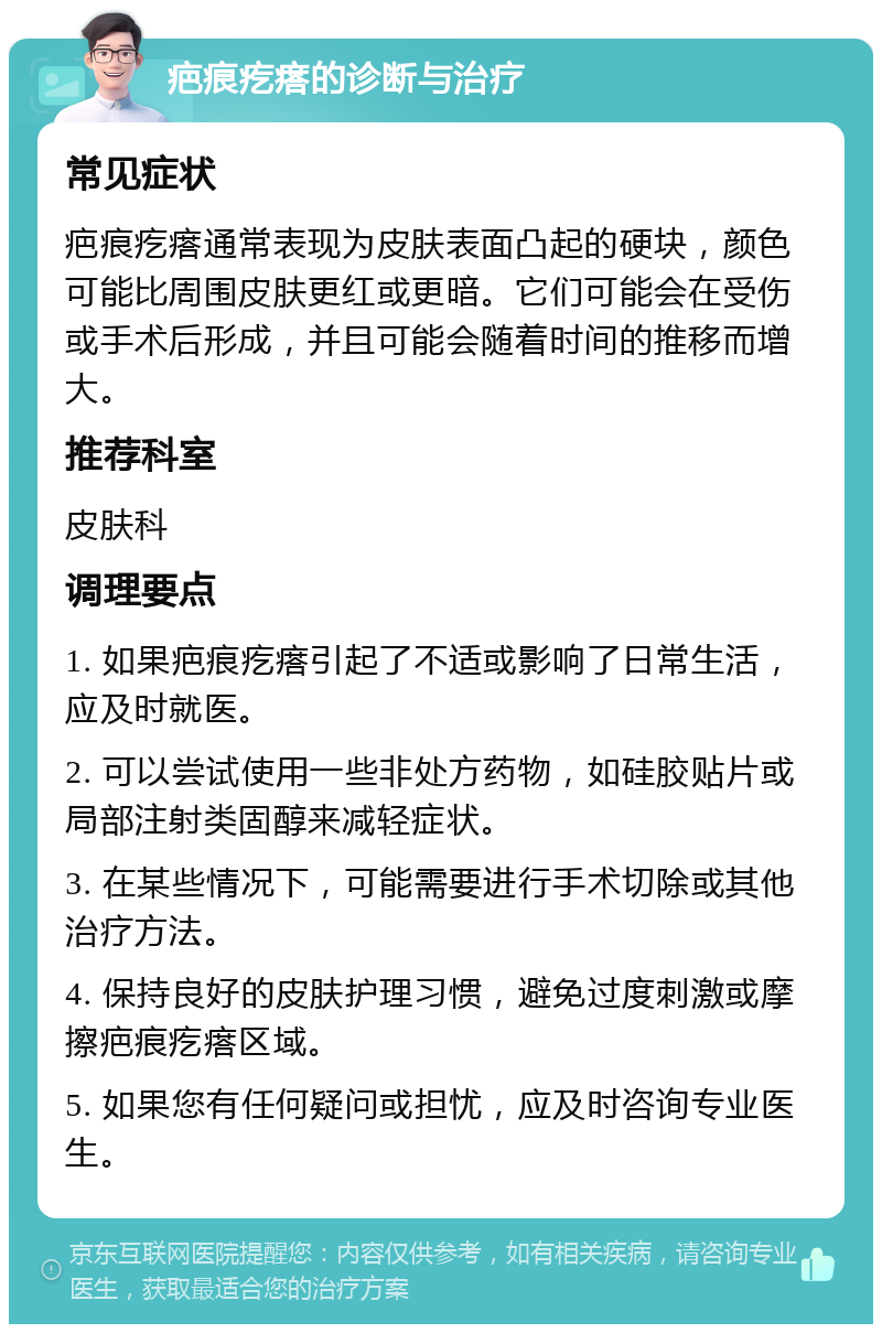 疤痕疙瘩的诊断与治疗 常见症状 疤痕疙瘩通常表现为皮肤表面凸起的硬块，颜色可能比周围皮肤更红或更暗。它们可能会在受伤或手术后形成，并且可能会随着时间的推移而增大。 推荐科室 皮肤科 调理要点 1. 如果疤痕疙瘩引起了不适或影响了日常生活，应及时就医。 2. 可以尝试使用一些非处方药物，如硅胶贴片或局部注射类固醇来减轻症状。 3. 在某些情况下，可能需要进行手术切除或其他治疗方法。 4. 保持良好的皮肤护理习惯，避免过度刺激或摩擦疤痕疙瘩区域。 5. 如果您有任何疑问或担忧，应及时咨询专业医生。