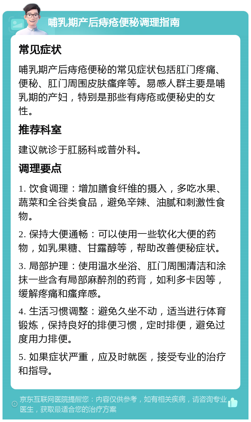 哺乳期产后痔疮便秘调理指南 常见症状 哺乳期产后痔疮便秘的常见症状包括肛门疼痛、便秘、肛门周围皮肤瘙痒等。易感人群主要是哺乳期的产妇，特别是那些有痔疮或便秘史的女性。 推荐科室 建议就诊于肛肠科或普外科。 调理要点 1. 饮食调理：增加膳食纤维的摄入，多吃水果、蔬菜和全谷类食品，避免辛辣、油腻和刺激性食物。 2. 保持大便通畅：可以使用一些软化大便的药物，如乳果糖、甘露醇等，帮助改善便秘症状。 3. 局部护理：使用温水坐浴、肛门周围清洁和涂抹一些含有局部麻醉剂的药膏，如利多卡因等，缓解疼痛和瘙痒感。 4. 生活习惯调整：避免久坐不动，适当进行体育锻炼，保持良好的排便习惯，定时排便，避免过度用力排便。 5. 如果症状严重，应及时就医，接受专业的治疗和指导。