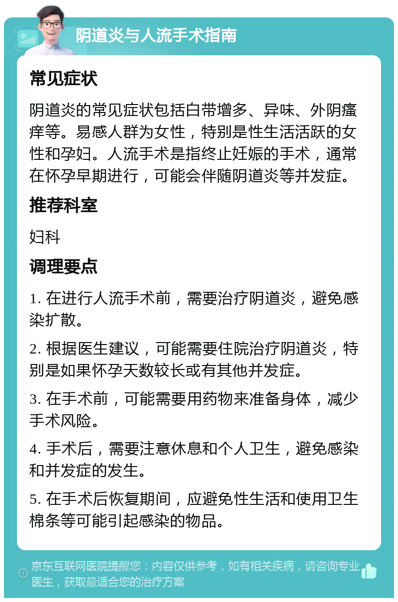 阴道炎与人流手术指南 常见症状 阴道炎的常见症状包括白带增多、异味、外阴瘙痒等。易感人群为女性，特别是性生活活跃的女性和孕妇。人流手术是指终止妊娠的手术，通常在怀孕早期进行，可能会伴随阴道炎等并发症。 推荐科室 妇科 调理要点 1. 在进行人流手术前，需要治疗阴道炎，避免感染扩散。 2. 根据医生建议，可能需要住院治疗阴道炎，特别是如果怀孕天数较长或有其他并发症。 3. 在手术前，可能需要用药物来准备身体，减少手术风险。 4. 手术后，需要注意休息和个人卫生，避免感染和并发症的发生。 5. 在手术后恢复期间，应避免性生活和使用卫生棉条等可能引起感染的物品。