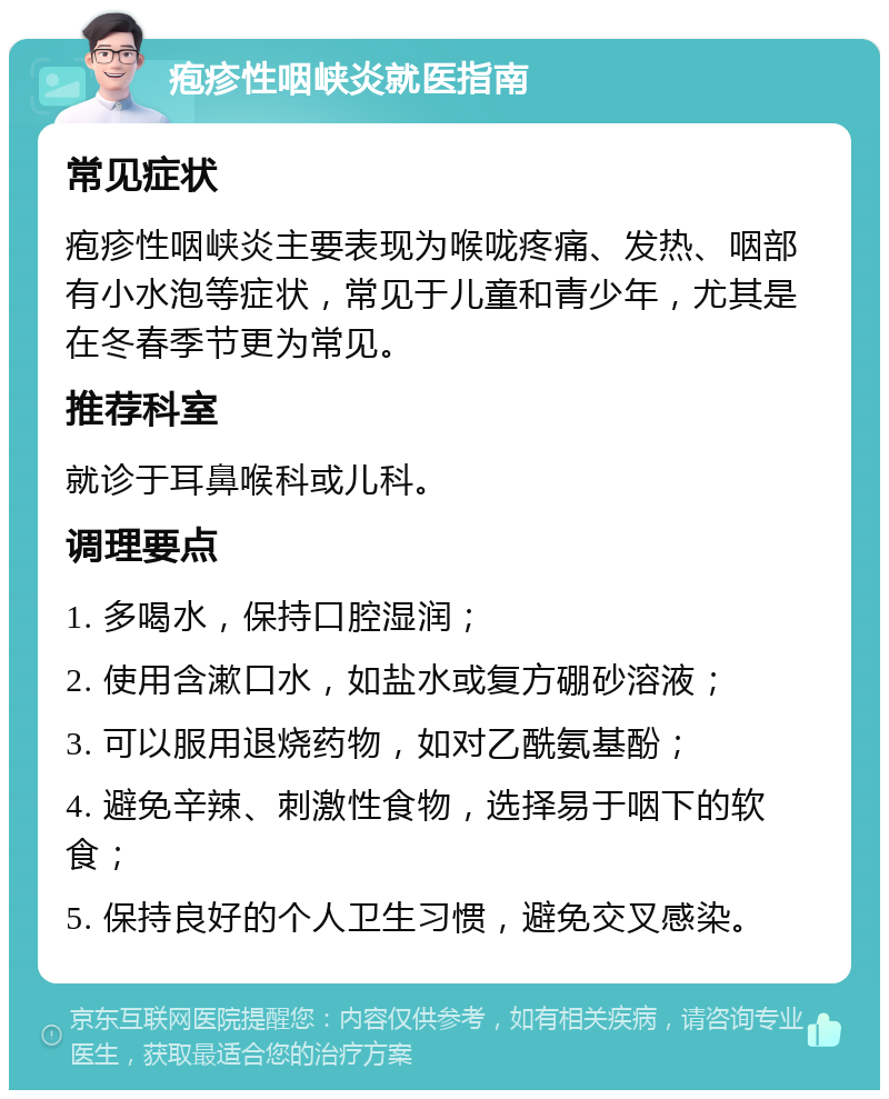 疱疹性咽峡炎就医指南 常见症状 疱疹性咽峡炎主要表现为喉咙疼痛、发热、咽部有小水泡等症状，常见于儿童和青少年，尤其是在冬春季节更为常见。 推荐科室 就诊于耳鼻喉科或儿科。 调理要点 1. 多喝水，保持口腔湿润； 2. 使用含漱口水，如盐水或复方硼砂溶液； 3. 可以服用退烧药物，如对乙酰氨基酚； 4. 避免辛辣、刺激性食物，选择易于咽下的软食； 5. 保持良好的个人卫生习惯，避免交叉感染。