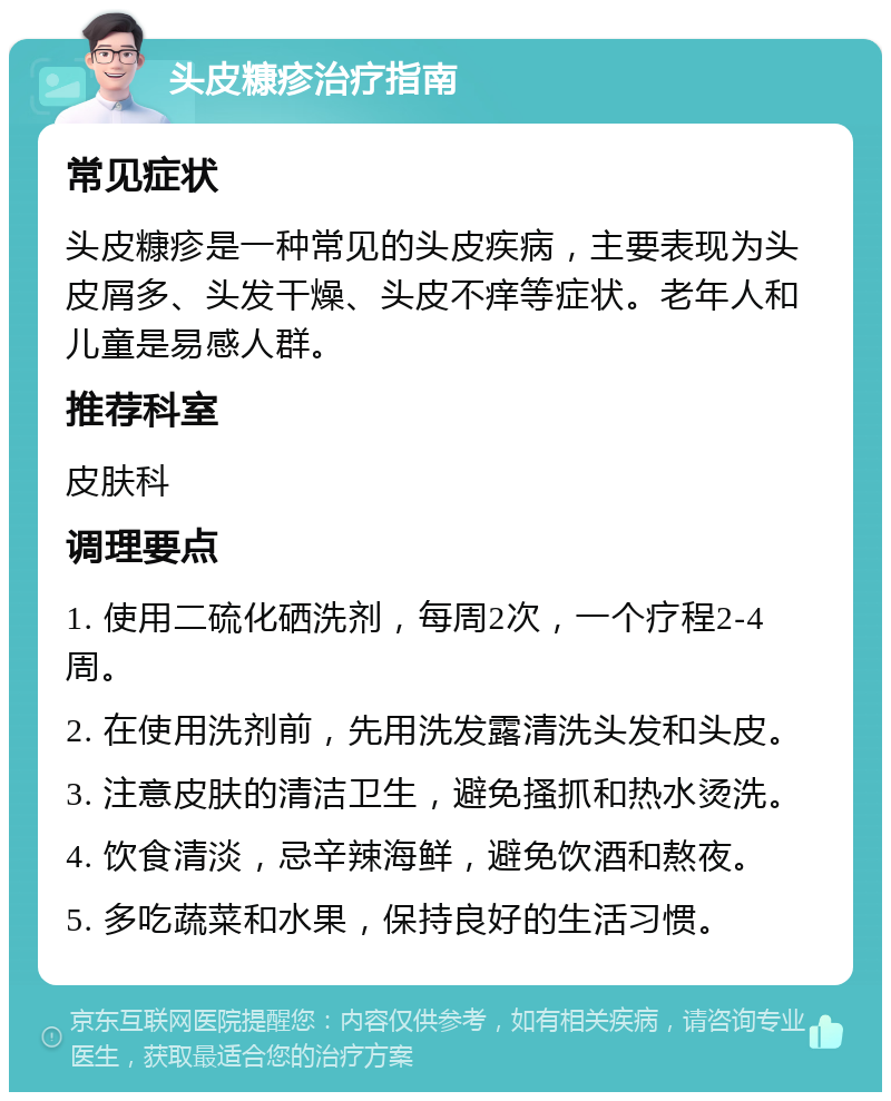 头皮糠疹治疗指南 常见症状 头皮糠疹是一种常见的头皮疾病，主要表现为头皮屑多、头发干燥、头皮不痒等症状。老年人和儿童是易感人群。 推荐科室 皮肤科 调理要点 1. 使用二硫化硒洗剂，每周2次，一个疗程2-4周。 2. 在使用洗剂前，先用洗发露清洗头发和头皮。 3. 注意皮肤的清洁卫生，避免搔抓和热水烫洗。 4. 饮食清淡，忌辛辣海鲜，避免饮酒和熬夜。 5. 多吃蔬菜和水果，保持良好的生活习惯。