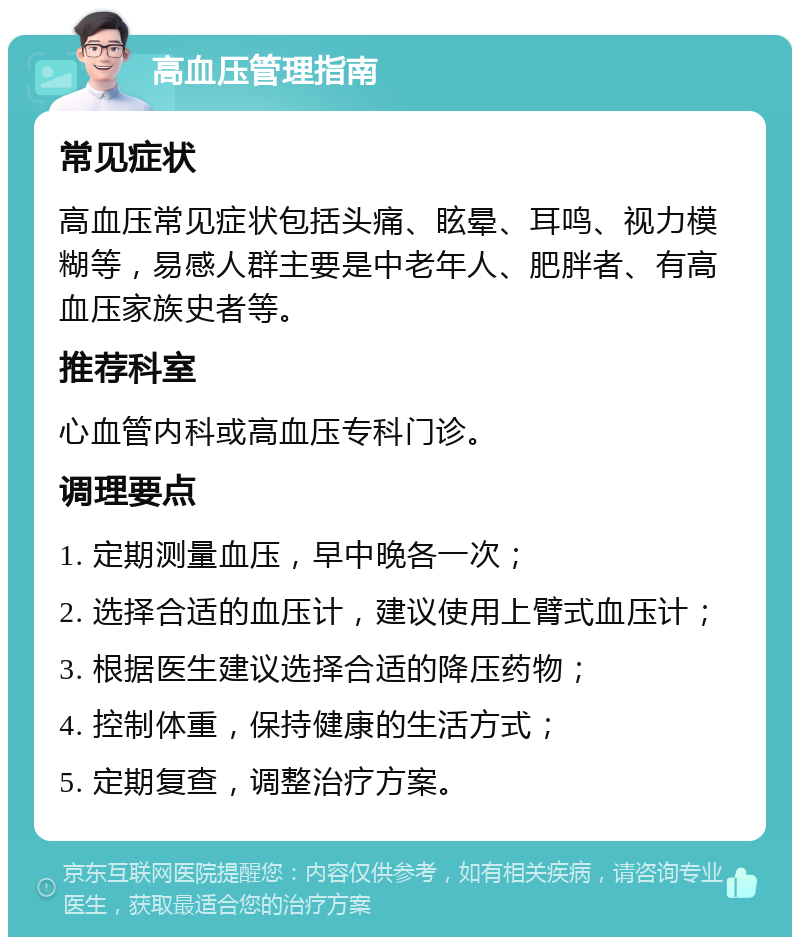 高血压管理指南 常见症状 高血压常见症状包括头痛、眩晕、耳鸣、视力模糊等，易感人群主要是中老年人、肥胖者、有高血压家族史者等。 推荐科室 心血管内科或高血压专科门诊。 调理要点 1. 定期测量血压，早中晚各一次； 2. 选择合适的血压计，建议使用上臂式血压计； 3. 根据医生建议选择合适的降压药物； 4. 控制体重，保持健康的生活方式； 5. 定期复查，调整治疗方案。