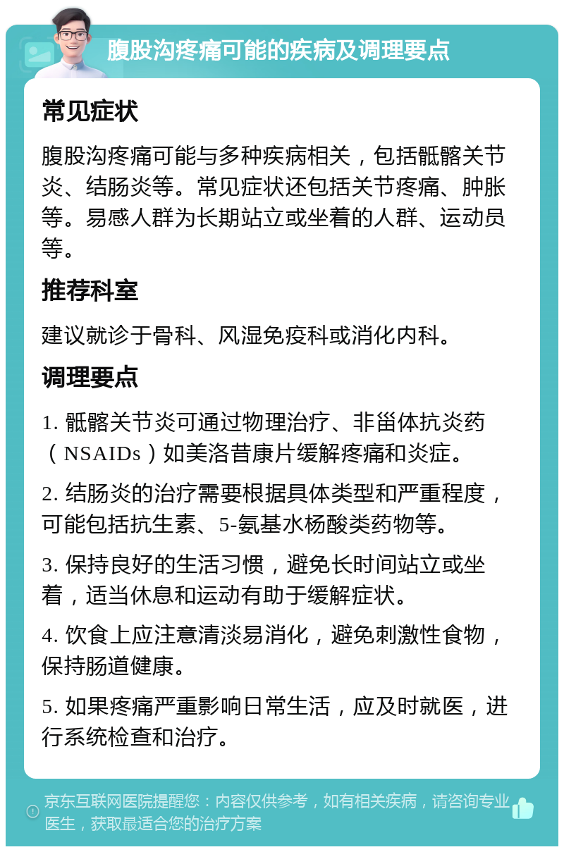 腹股沟疼痛可能的疾病及调理要点 常见症状 腹股沟疼痛可能与多种疾病相关，包括骶髂关节炎、结肠炎等。常见症状还包括关节疼痛、肿胀等。易感人群为长期站立或坐着的人群、运动员等。 推荐科室 建议就诊于骨科、风湿免疫科或消化内科。 调理要点 1. 骶髂关节炎可通过物理治疗、非甾体抗炎药（NSAIDs）如美洛昔康片缓解疼痛和炎症。 2. 结肠炎的治疗需要根据具体类型和严重程度，可能包括抗生素、5-氨基水杨酸类药物等。 3. 保持良好的生活习惯，避免长时间站立或坐着，适当休息和运动有助于缓解症状。 4. 饮食上应注意清淡易消化，避免刺激性食物，保持肠道健康。 5. 如果疼痛严重影响日常生活，应及时就医，进行系统检查和治疗。