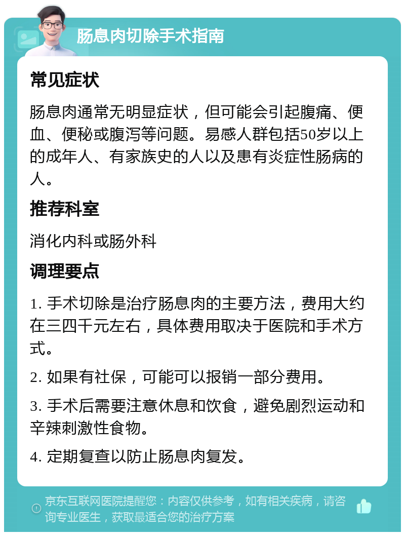 肠息肉切除手术指南 常见症状 肠息肉通常无明显症状，但可能会引起腹痛、便血、便秘或腹泻等问题。易感人群包括50岁以上的成年人、有家族史的人以及患有炎症性肠病的人。 推荐科室 消化内科或肠外科 调理要点 1. 手术切除是治疗肠息肉的主要方法，费用大约在三四千元左右，具体费用取决于医院和手术方式。 2. 如果有社保，可能可以报销一部分费用。 3. 手术后需要注意休息和饮食，避免剧烈运动和辛辣刺激性食物。 4. 定期复查以防止肠息肉复发。