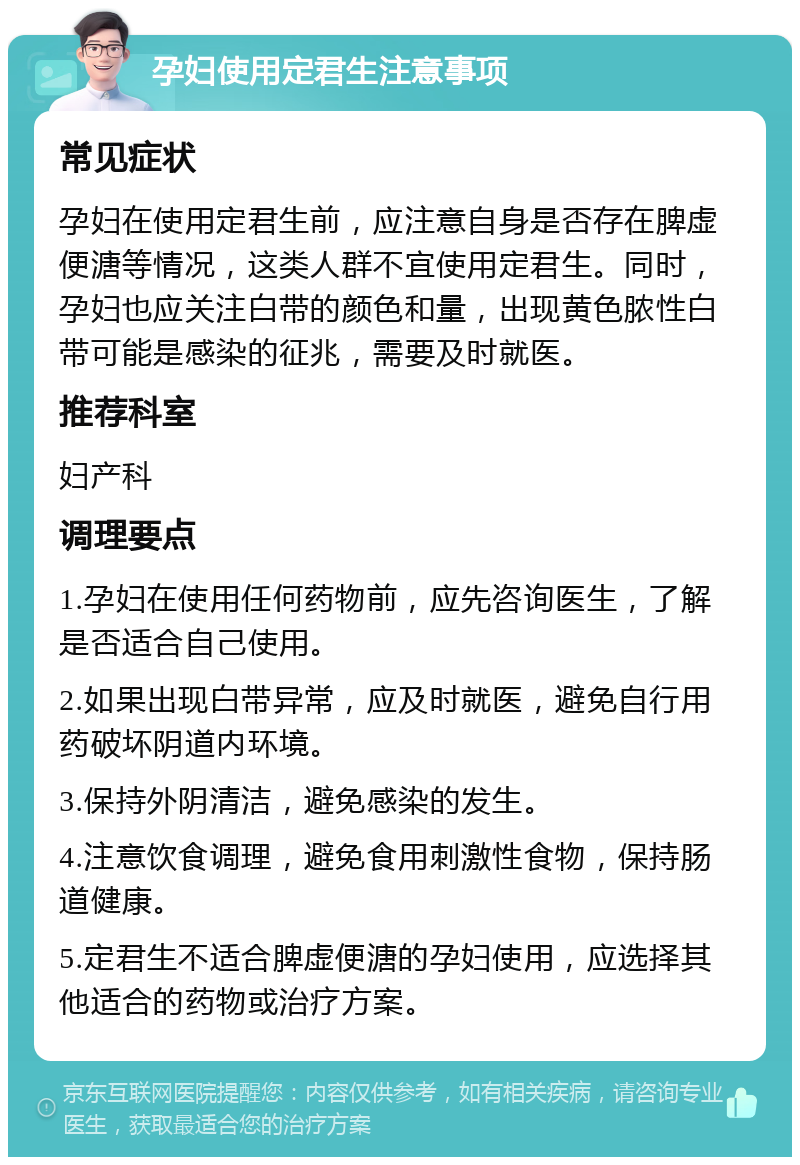 孕妇使用定君生注意事项 常见症状 孕妇在使用定君生前，应注意自身是否存在脾虚便溏等情况，这类人群不宜使用定君生。同时，孕妇也应关注白带的颜色和量，出现黄色脓性白带可能是感染的征兆，需要及时就医。 推荐科室 妇产科 调理要点 1.孕妇在使用任何药物前，应先咨询医生，了解是否适合自己使用。 2.如果出现白带异常，应及时就医，避免自行用药破坏阴道内环境。 3.保持外阴清洁，避免感染的发生。 4.注意饮食调理，避免食用刺激性食物，保持肠道健康。 5.定君生不适合脾虚便溏的孕妇使用，应选择其他适合的药物或治疗方案。