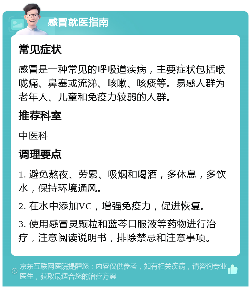 感冒就医指南 常见症状 感冒是一种常见的呼吸道疾病，主要症状包括喉咙痛、鼻塞或流涕、咳嗽、咳痰等。易感人群为老年人、儿童和免疫力较弱的人群。 推荐科室 中医科 调理要点 1. 避免熬夜、劳累、吸烟和喝酒，多休息，多饮水，保持环境通风。 2. 在水中添加VC，增强免疫力，促进恢复。 3. 使用感冒灵颗粒和蓝芩口服液等药物进行治疗，注意阅读说明书，排除禁忌和注意事项。