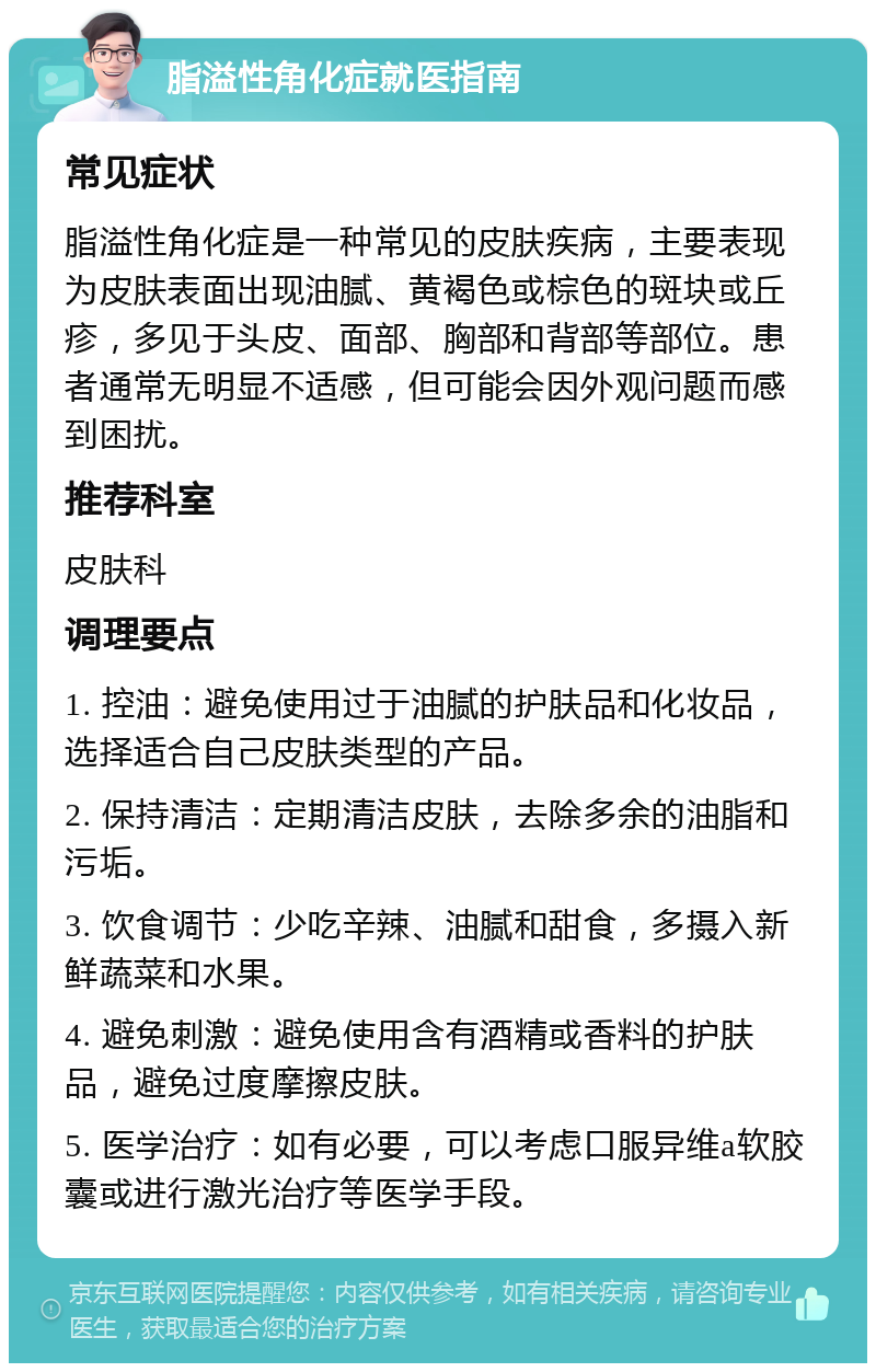 脂溢性角化症就医指南 常见症状 脂溢性角化症是一种常见的皮肤疾病，主要表现为皮肤表面出现油腻、黄褐色或棕色的斑块或丘疹，多见于头皮、面部、胸部和背部等部位。患者通常无明显不适感，但可能会因外观问题而感到困扰。 推荐科室 皮肤科 调理要点 1. 控油：避免使用过于油腻的护肤品和化妆品，选择适合自己皮肤类型的产品。 2. 保持清洁：定期清洁皮肤，去除多余的油脂和污垢。 3. 饮食调节：少吃辛辣、油腻和甜食，多摄入新鲜蔬菜和水果。 4. 避免刺激：避免使用含有酒精或香料的护肤品，避免过度摩擦皮肤。 5. 医学治疗：如有必要，可以考虑口服异维a软胶囊或进行激光治疗等医学手段。