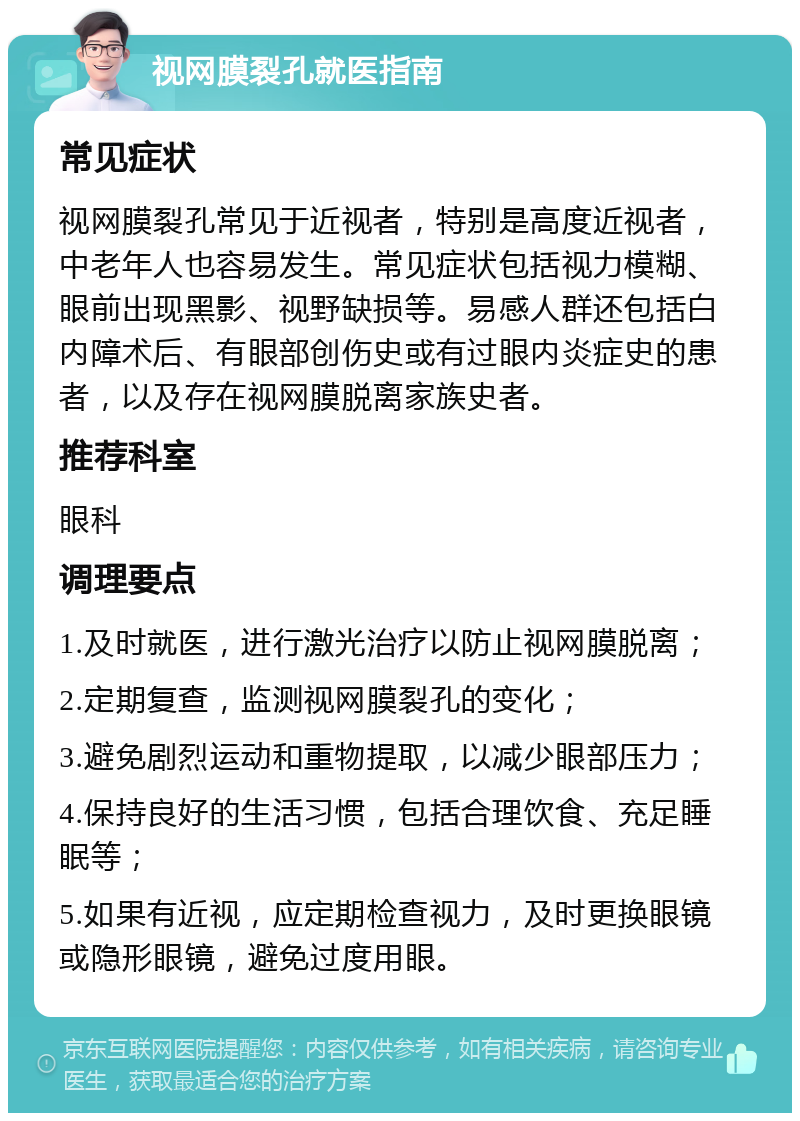 视网膜裂孔就医指南 常见症状 视网膜裂孔常见于近视者，特别是高度近视者，中老年人也容易发生。常见症状包括视力模糊、眼前出现黑影、视野缺损等。易感人群还包括白内障术后、有眼部创伤史或有过眼内炎症史的患者，以及存在视网膜脱离家族史者。 推荐科室 眼科 调理要点 1.及时就医，进行激光治疗以防止视网膜脱离； 2.定期复查，监测视网膜裂孔的变化； 3.避免剧烈运动和重物提取，以减少眼部压力； 4.保持良好的生活习惯，包括合理饮食、充足睡眠等； 5.如果有近视，应定期检查视力，及时更换眼镜或隐形眼镜，避免过度用眼。