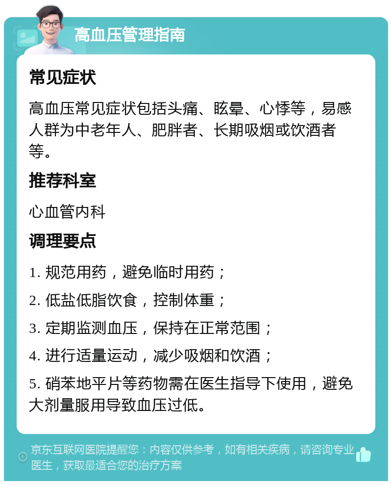 高血压管理指南 常见症状 高血压常见症状包括头痛、眩晕、心悸等，易感人群为中老年人、肥胖者、长期吸烟或饮酒者等。 推荐科室 心血管内科 调理要点 1. 规范用药，避免临时用药； 2. 低盐低脂饮食，控制体重； 3. 定期监测血压，保持在正常范围； 4. 进行适量运动，减少吸烟和饮酒； 5. 硝苯地平片等药物需在医生指导下使用，避免大剂量服用导致血压过低。