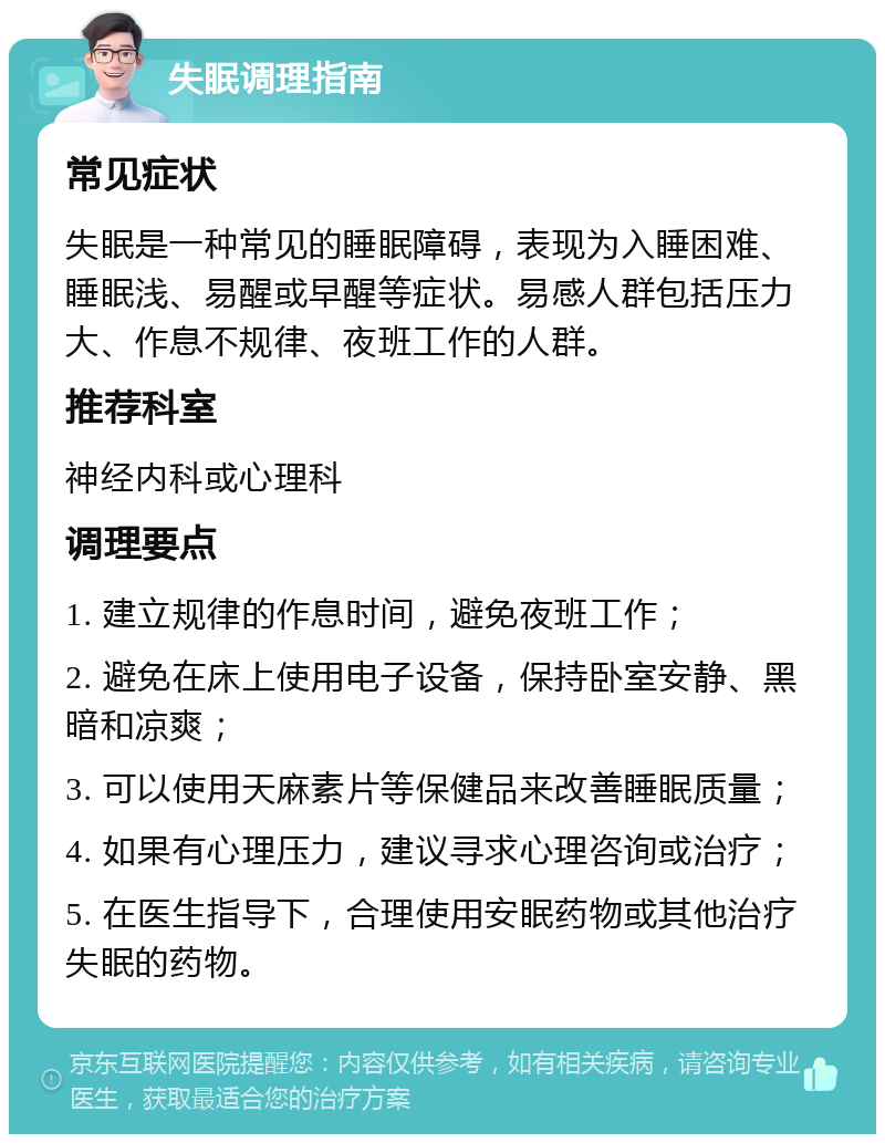 失眠调理指南 常见症状 失眠是一种常见的睡眠障碍，表现为入睡困难、睡眠浅、易醒或早醒等症状。易感人群包括压力大、作息不规律、夜班工作的人群。 推荐科室 神经内科或心理科 调理要点 1. 建立规律的作息时间，避免夜班工作； 2. 避免在床上使用电子设备，保持卧室安静、黑暗和凉爽； 3. 可以使用天麻素片等保健品来改善睡眠质量； 4. 如果有心理压力，建议寻求心理咨询或治疗； 5. 在医生指导下，合理使用安眠药物或其他治疗失眠的药物。