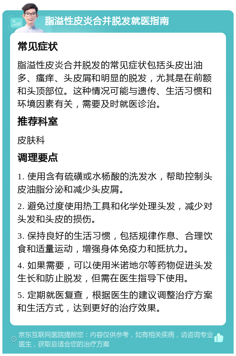 脂溢性皮炎合并脱发就医指南 常见症状 脂溢性皮炎合并脱发的常见症状包括头皮出油多、瘙痒、头皮屑和明显的脱发，尤其是在前额和头顶部位。这种情况可能与遗传、生活习惯和环境因素有关，需要及时就医诊治。 推荐科室 皮肤科 调理要点 1. 使用含有硫磺或水杨酸的洗发水，帮助控制头皮油脂分泌和减少头皮屑。 2. 避免过度使用热工具和化学处理头发，减少对头发和头皮的损伤。 3. 保持良好的生活习惯，包括规律作息、合理饮食和适量运动，增强身体免疫力和抵抗力。 4. 如果需要，可以使用米诺地尔等药物促进头发生长和防止脱发，但需在医生指导下使用。 5. 定期就医复查，根据医生的建议调整治疗方案和生活方式，达到更好的治疗效果。