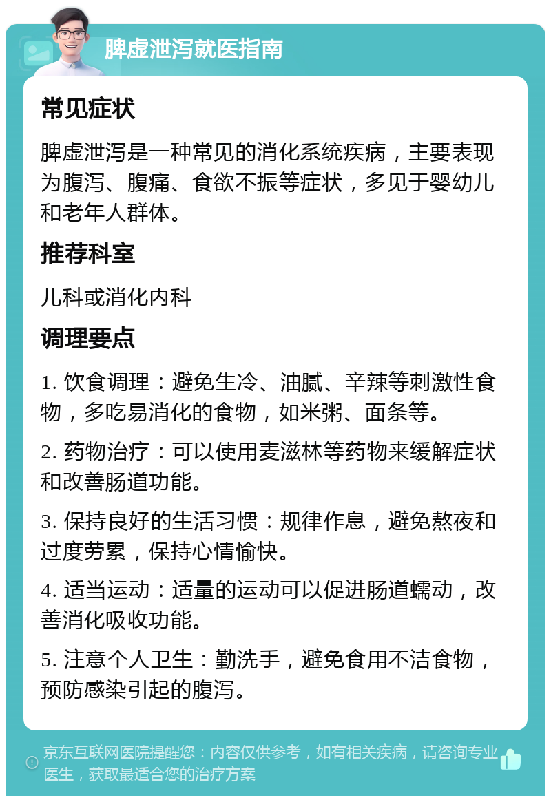 脾虚泄泻就医指南 常见症状 脾虚泄泻是一种常见的消化系统疾病，主要表现为腹泻、腹痛、食欲不振等症状，多见于婴幼儿和老年人群体。 推荐科室 儿科或消化内科 调理要点 1. 饮食调理：避免生冷、油腻、辛辣等刺激性食物，多吃易消化的食物，如米粥、面条等。 2. 药物治疗：可以使用麦滋林等药物来缓解症状和改善肠道功能。 3. 保持良好的生活习惯：规律作息，避免熬夜和过度劳累，保持心情愉快。 4. 适当运动：适量的运动可以促进肠道蠕动，改善消化吸收功能。 5. 注意个人卫生：勤洗手，避免食用不洁食物，预防感染引起的腹泻。