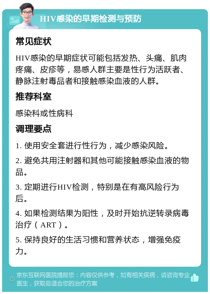 HIV感染的早期检测与预防 常见症状 HIV感染的早期症状可能包括发热、头痛、肌肉疼痛、皮疹等，易感人群主要是性行为活跃者、静脉注射毒品者和接触感染血液的人群。 推荐科室 感染科或性病科 调理要点 1. 使用安全套进行性行为，减少感染风险。 2. 避免共用注射器和其他可能接触感染血液的物品。 3. 定期进行HIV检测，特别是在有高风险行为后。 4. 如果检测结果为阳性，及时开始抗逆转录病毒治疗（ART）。 5. 保持良好的生活习惯和营养状态，增强免疫力。