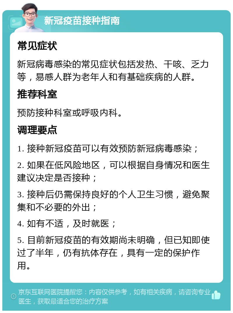 新冠疫苗接种指南 常见症状 新冠病毒感染的常见症状包括发热、干咳、乏力等，易感人群为老年人和有基础疾病的人群。 推荐科室 预防接种科室或呼吸内科。 调理要点 1. 接种新冠疫苗可以有效预防新冠病毒感染； 2. 如果在低风险地区，可以根据自身情况和医生建议决定是否接种； 3. 接种后仍需保持良好的个人卫生习惯，避免聚集和不必要的外出； 4. 如有不适，及时就医； 5. 目前新冠疫苗的有效期尚未明确，但已知即使过了半年，仍有抗体存在，具有一定的保护作用。