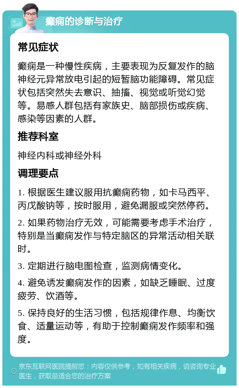 癫痫的诊断与治疗 常见症状 癫痫是一种慢性疾病，主要表现为反复发作的脑神经元异常放电引起的短暂脑功能障碍。常见症状包括突然失去意识、抽搐、视觉或听觉幻觉等。易感人群包括有家族史、脑部损伤或疾病、感染等因素的人群。 推荐科室 神经内科或神经外科 调理要点 1. 根据医生建议服用抗癫痫药物，如卡马西平、丙戊酸钠等，按时服用，避免漏服或突然停药。 2. 如果药物治疗无效，可能需要考虑手术治疗，特别是当癫痫发作与特定脑区的异常活动相关联时。 3. 定期进行脑电图检查，监测病情变化。 4. 避免诱发癫痫发作的因素，如缺乏睡眠、过度疲劳、饮酒等。 5. 保持良好的生活习惯，包括规律作息、均衡饮食、适量运动等，有助于控制癫痫发作频率和强度。