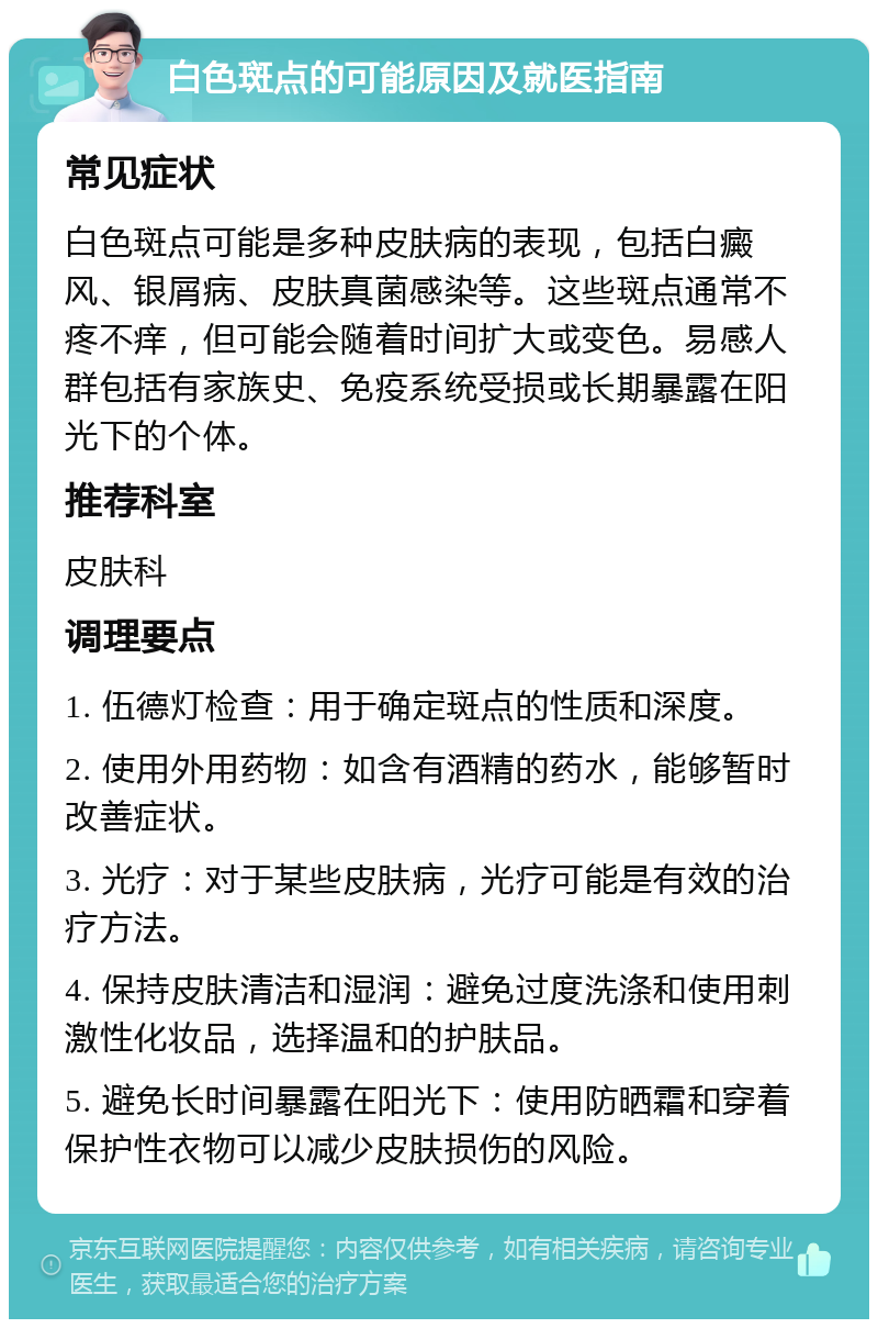 白色斑点的可能原因及就医指南 常见症状 白色斑点可能是多种皮肤病的表现，包括白癜风、银屑病、皮肤真菌感染等。这些斑点通常不疼不痒，但可能会随着时间扩大或变色。易感人群包括有家族史、免疫系统受损或长期暴露在阳光下的个体。 推荐科室 皮肤科 调理要点 1. 伍德灯检查：用于确定斑点的性质和深度。 2. 使用外用药物：如含有酒精的药水，能够暂时改善症状。 3. 光疗：对于某些皮肤病，光疗可能是有效的治疗方法。 4. 保持皮肤清洁和湿润：避免过度洗涤和使用刺激性化妆品，选择温和的护肤品。 5. 避免长时间暴露在阳光下：使用防晒霜和穿着保护性衣物可以减少皮肤损伤的风险。