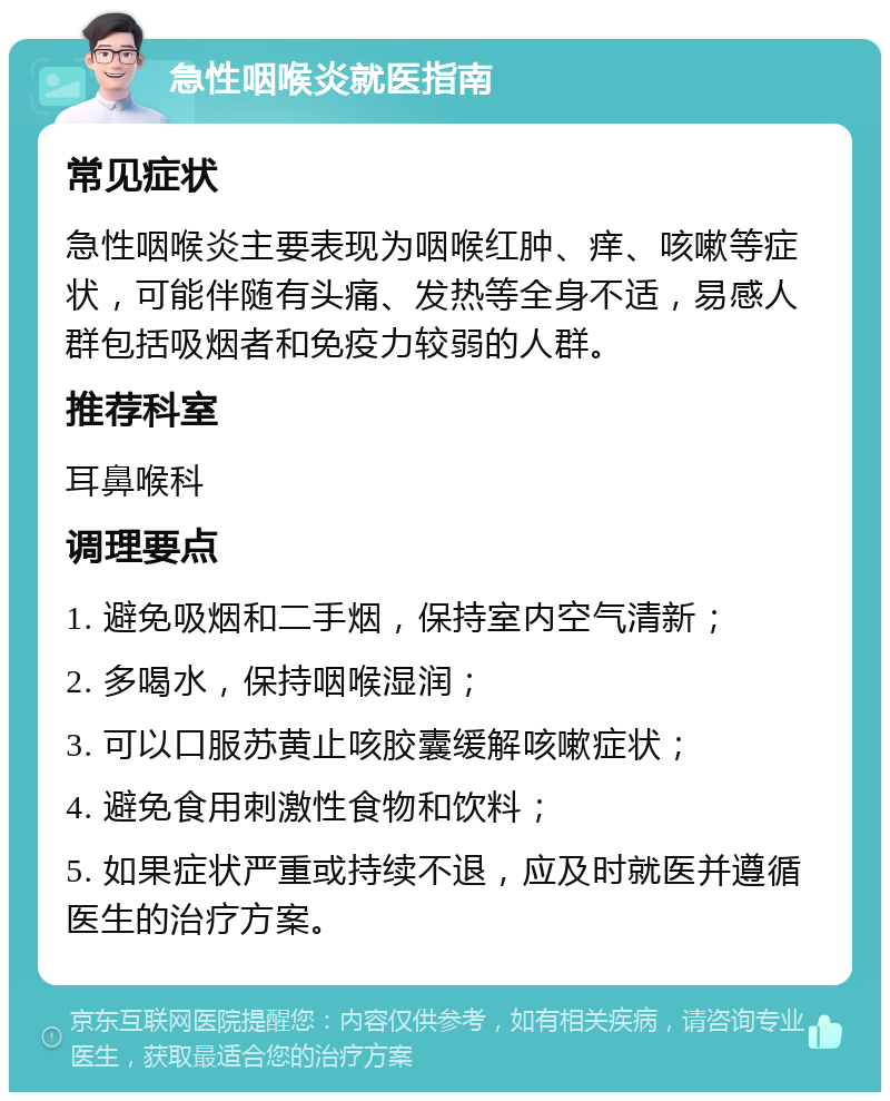 急性咽喉炎就医指南 常见症状 急性咽喉炎主要表现为咽喉红肿、痒、咳嗽等症状，可能伴随有头痛、发热等全身不适，易感人群包括吸烟者和免疫力较弱的人群。 推荐科室 耳鼻喉科 调理要点 1. 避免吸烟和二手烟，保持室内空气清新； 2. 多喝水，保持咽喉湿润； 3. 可以口服苏黄止咳胶囊缓解咳嗽症状； 4. 避免食用刺激性食物和饮料； 5. 如果症状严重或持续不退，应及时就医并遵循医生的治疗方案。