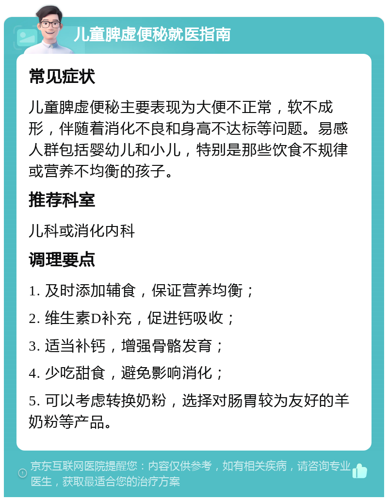 儿童脾虚便秘就医指南 常见症状 儿童脾虚便秘主要表现为大便不正常，软不成形，伴随着消化不良和身高不达标等问题。易感人群包括婴幼儿和小儿，特别是那些饮食不规律或营养不均衡的孩子。 推荐科室 儿科或消化内科 调理要点 1. 及时添加辅食，保证营养均衡； 2. 维生素D补充，促进钙吸收； 3. 适当补钙，增强骨骼发育； 4. 少吃甜食，避免影响消化； 5. 可以考虑转换奶粉，选择对肠胃较为友好的羊奶粉等产品。