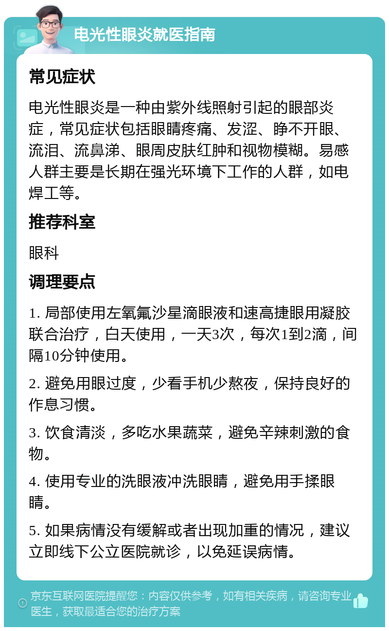 电光性眼炎就医指南 常见症状 电光性眼炎是一种由紫外线照射引起的眼部炎症，常见症状包括眼睛疼痛、发涩、睁不开眼、流泪、流鼻涕、眼周皮肤红肿和视物模糊。易感人群主要是长期在强光环境下工作的人群，如电焊工等。 推荐科室 眼科 调理要点 1. 局部使用左氧氟沙星滴眼液和速高捷眼用凝胶联合治疗，白天使用，一天3次，每次1到2滴，间隔10分钟使用。 2. 避免用眼过度，少看手机少熬夜，保持良好的作息习惯。 3. 饮食清淡，多吃水果蔬菜，避免辛辣刺激的食物。 4. 使用专业的洗眼液冲洗眼睛，避免用手揉眼睛。 5. 如果病情没有缓解或者出现加重的情况，建议立即线下公立医院就诊，以免延误病情。