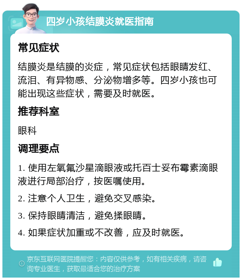 四岁小孩结膜炎就医指南 常见症状 结膜炎是结膜的炎症，常见症状包括眼睛发红、流泪、有异物感、分泌物增多等。四岁小孩也可能出现这些症状，需要及时就医。 推荐科室 眼科 调理要点 1. 使用左氧氟沙星滴眼液或托百士妥布霉素滴眼液进行局部治疗，按医嘱使用。 2. 注意个人卫生，避免交叉感染。 3. 保持眼睛清洁，避免揉眼睛。 4. 如果症状加重或不改善，应及时就医。